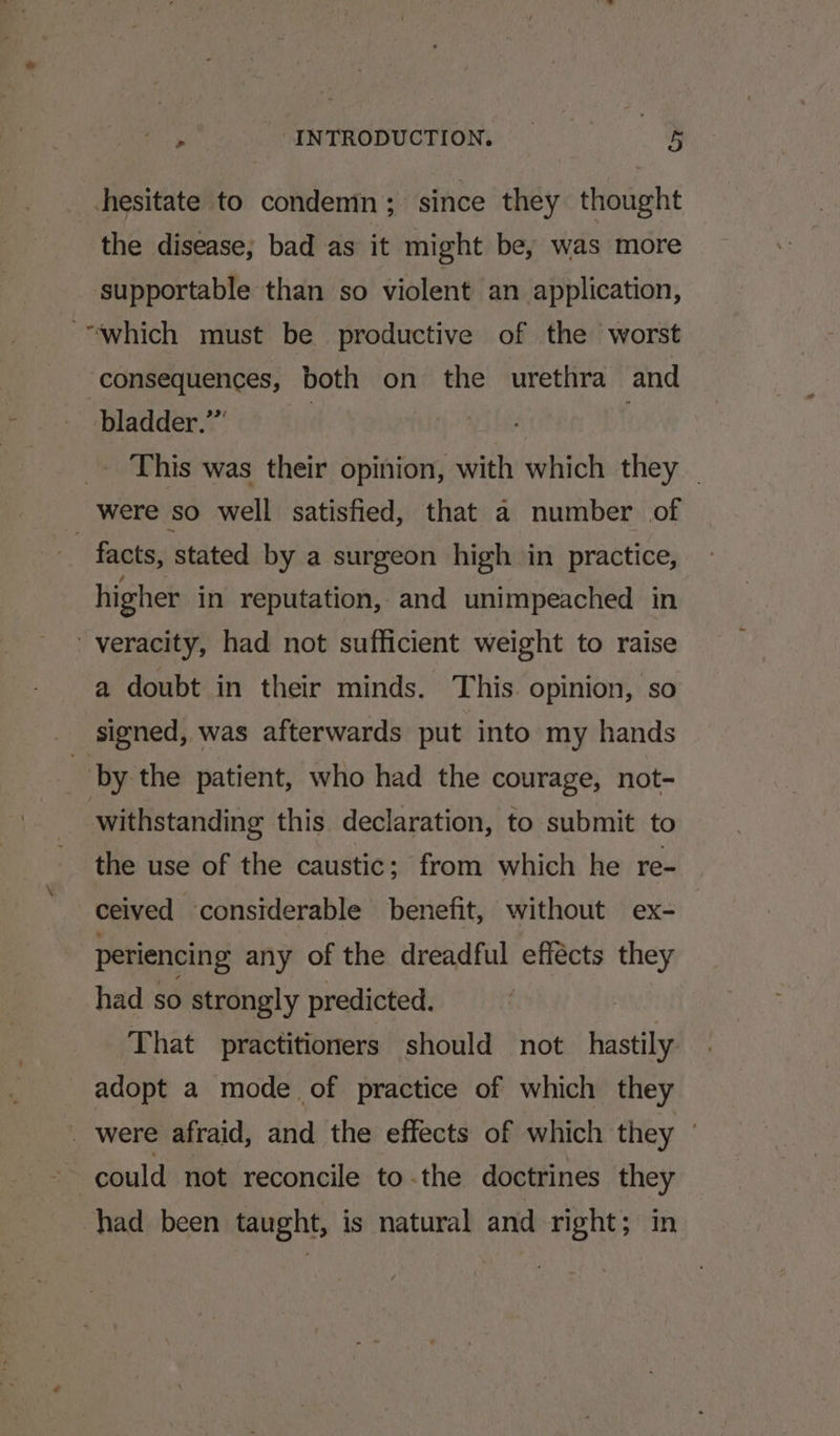 hesitate to condemn; since they thought the disease; bad as it might be, was more supportable than so violent an application, “which must be productive of the worst consequences, both on the urethra and bladder.” | _- This was their opinion, with which they _ were so well satisfied, that a number of facts, stated by a surgeon high in practice, higher in reputation, and unimpeached in veracity, had not sufficient weight to raise a doubt in their minds. This. opinion, so signed, was afterwards put into my hands by the patient, who had the courage, not- withstanding this declaration, to submit to the use of the caustic; from which he re- ceived considerable benefit, without ex- periencing any of the dreadful effécts they had so strongly predicted. | That practitioners should not hastily adopt a mode of practice of which they _ were afraid, and the effects of which they — could not reconcile to.the doctrines they had been taught, is natural and right; in