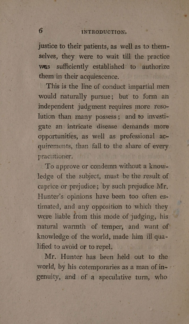 justice to their patients, as well as to them- selves, they were to wait till the practice was sufficiently established: to authorize _ them in their acquiescence. _ This is the line of conduct impartial men would naturally pursue; but to form an - independent judgment requires more reso- lution than many possess; and to investi- gate an intricate disease demands more opportunities, as well as. professional ac~ quirements, than fall to the share of every practitioner. To approve or condemn without a know- ledge of the subject, must be the result of | caprice or prejudice; by such prejudice Mr. Hunter’s. opinions have been too often es- timated, and any opposition to which they were liable from this mode of judging, his natural warmth of temper, and want of° knowledge of the world, made him ill oa lified to avoid or to repel. Mr. Hunter has been held out to the world, by his cotemporaries as a man of in= -&gt; genuity, and of a speculative turn, who