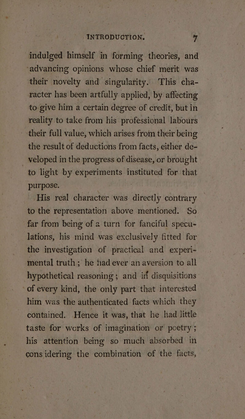 indulged himself in forming theories, and ‘advancing opinions whose chief merit was their novelty and singularity. This cha- -racter has been artfully applied, by affecting to-give him a certain degree of credit, but in reality to take from his professional labours their full value, which arises from their being the result of deductions from facts, either de- veloped in the progress of disease, or brought to light by experiments instituted for that purpose. | His real character was directly contrary to the representation above mentioned. So far from being of a turn for fanciful specu~ lations, his mind was exclusively fitted for the investigation of practical and experi- mental truth ; he had ever an aversion to all hypothetical reasoning ; and in disquisitions of every kind, the only part that interested him was the authenticated facts which they contained. Hence it was, that he had little taste for works of imagination or poetry ; his attention being so much absorbed in cons idering the combination of the facts,