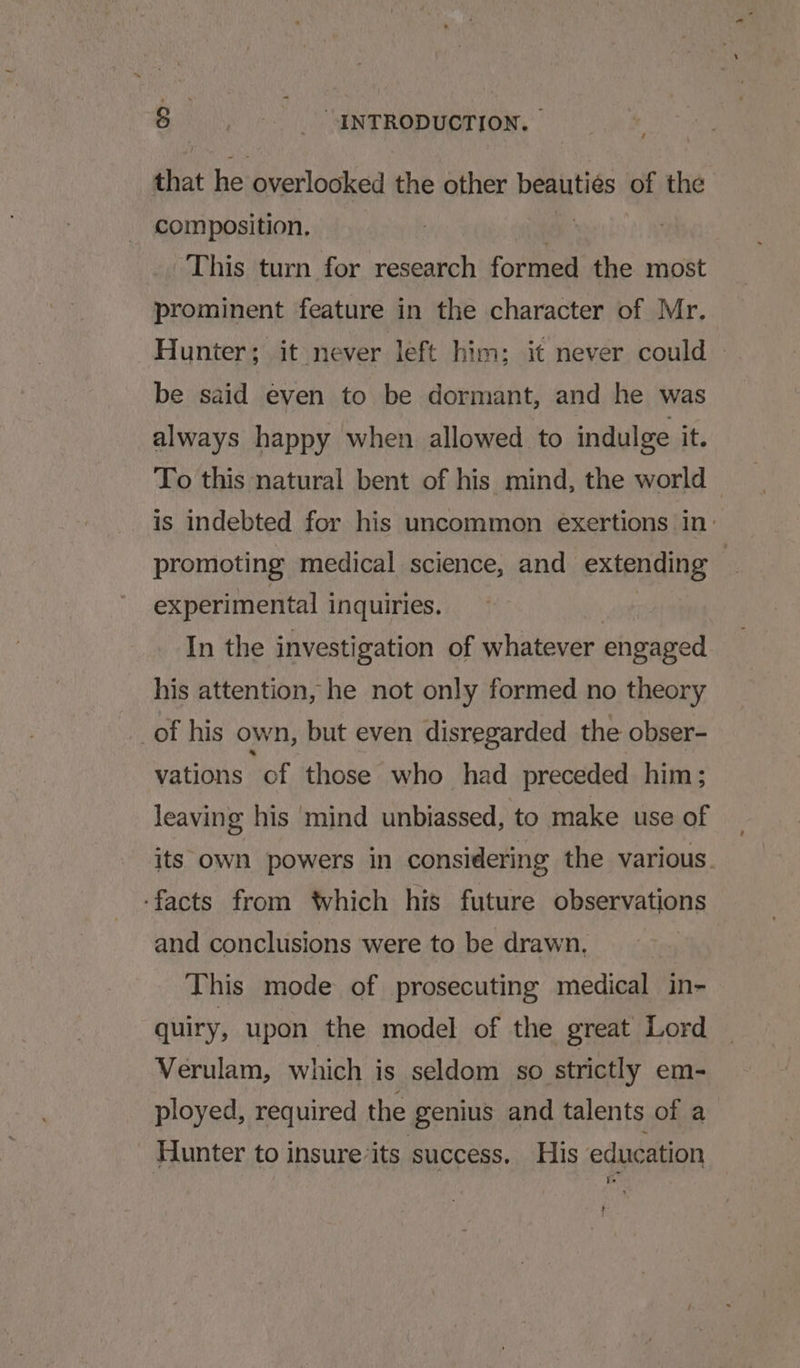 that he overlooked the other beauties of the composition, : This turn for research formed the most prominent feature in the character of Mr. Hunter; it never left him; it never could » be said even to be dormant, and he was always happy when allowed to indulge it. To this natural bent of his mind, the world — is indebted for his uncommon exertions in: promoting medical science, and extending | experimental i inquiries. In the investigation of whatever engaged his attention, he not only formed no theory _of his own, but even disregarded the obser- vations of those who had preceded him; leaving his mind unbiassed, to make use of its own powers in considering the various. ‘facts from ‘which his future observations and conclusions were to be drawn, This mode of prosecuting medical in- quiry, upon the model of the great Lord Verulam, which is seldom so strictly em- ployed, required the genius and talents of a Hunter to insure’its success. His education ag