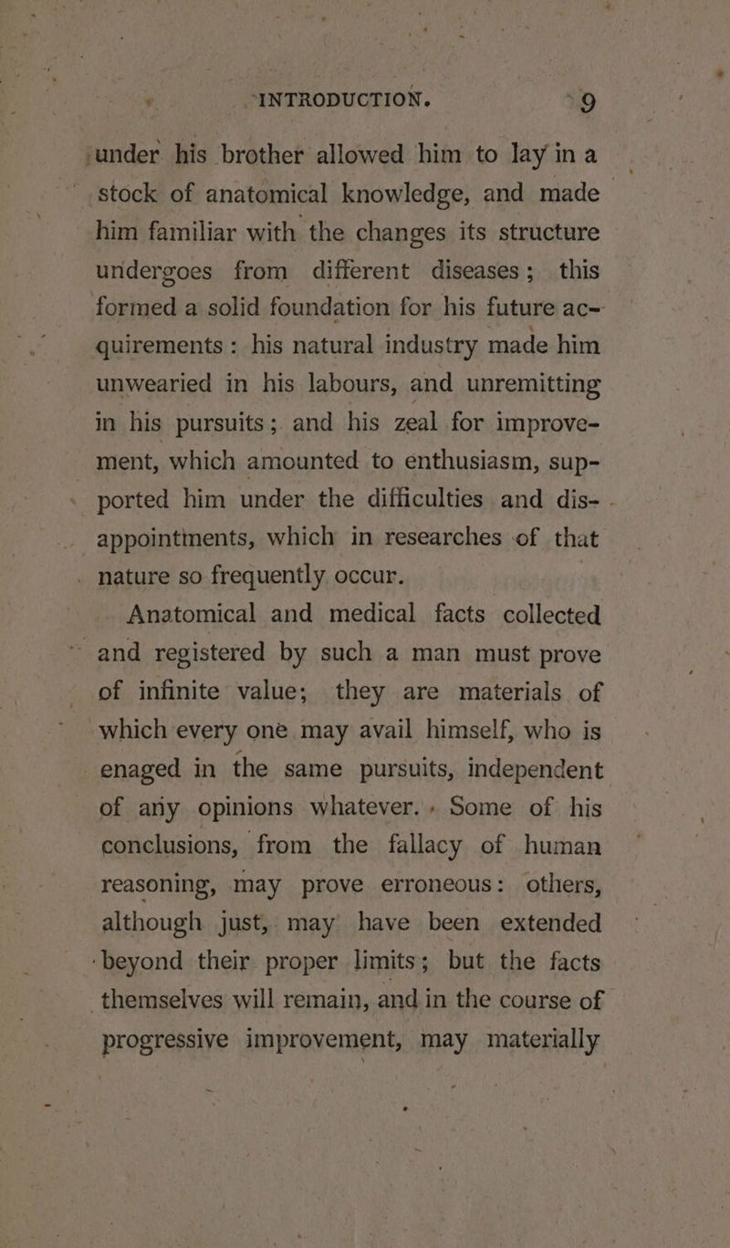 under his brother allowed him to lay ina | stock of anatomical knowledge, and made him familiar with the changes its structure undergoes from different diseases; this formed a solid foundation for his future ac- quirements : his natural industry made him unwearied in his labours, and unremitting in his pursuits; and his zeal for improve- ment, which amounted to enthusiasm, sup- | ported him under the difficulties and dis- - appointments, which in researches of that . nature so frequently occur. Anatomical and medical facts collected “and registered by such a man must prove of infinite value; they are materials of which every one may avail himself, who is -enaged in the same pursuits, independent of any opinions whatever.. Some of his conclusions, from the fallacy of human reasoning, may prove erroneous: others, although just, may have been extended ‘beyond their proper limits ; but the facts themselves will remain, and in the course of progressive improvement, may materially