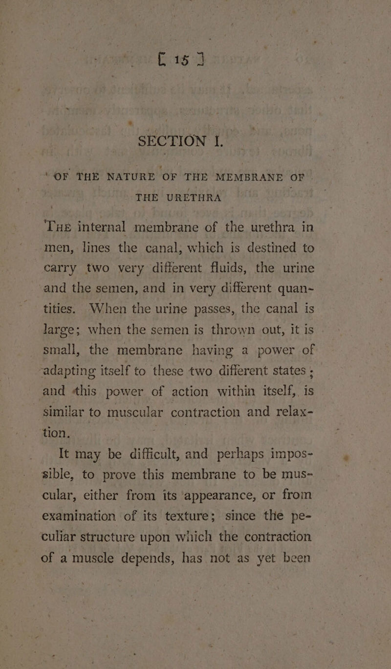 G1 24 s] SECTION I. ‘OF THE NATURE OF THE MEMBRANE OF . THE URETHRA Tue internal membrane of the urethra in men, lines the canal, which is destined to carry two very different fluids, the urine and the semen, and in very different quan~ tities. When the urine passes, the canal is large; when the semen is thrown out, it is small, the membrane having a power of adapting itself to these two different states ; and his power of action within itself, is _ similar to muscular contraction and relax- tion. | a It may be difficult, and perhaps impos- sible, to prove this membrane to be mus- cular, either from its appearance, or from examination of its texture; since the pe- culiar structure upon which the contraction of a muscle depends, has not as yet been