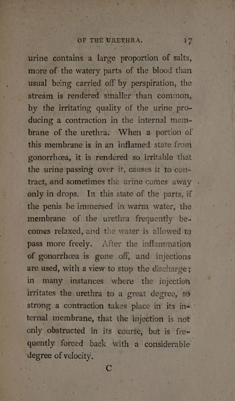 OF THE URETHRA. | ey | urine contains a large proportion of salts, more of the watery parts of the blood than usual being carried off by perspiration, the stream is rendered smaller than common, by the irritating quality of the urine pro- ducing a contraction in the internal mem- brane of the urethra. When a portion of this membrane is in an inflamed state from gonorrhoea, it is rendered so irritable that the urine ‘passing over it, causes it to con- tract, and sometimes the urine comes away only in drops. In this state of the parts, if the penis be immersed in warm water, the membrane of the urethra frequently be- comes relaxed, and the water is allowed to pass more freely. After the inflammation of gonorrhoea is gone off, and injections are used, with a view to stop the discharge ; in many instances where the injection irritates the urethra to a great degree, sd strong a contraction takes place in’ its in ternal membrane, that the injection is not only obstructed in its course, but is fre- quently forced back with a considerable degree of velocity. C