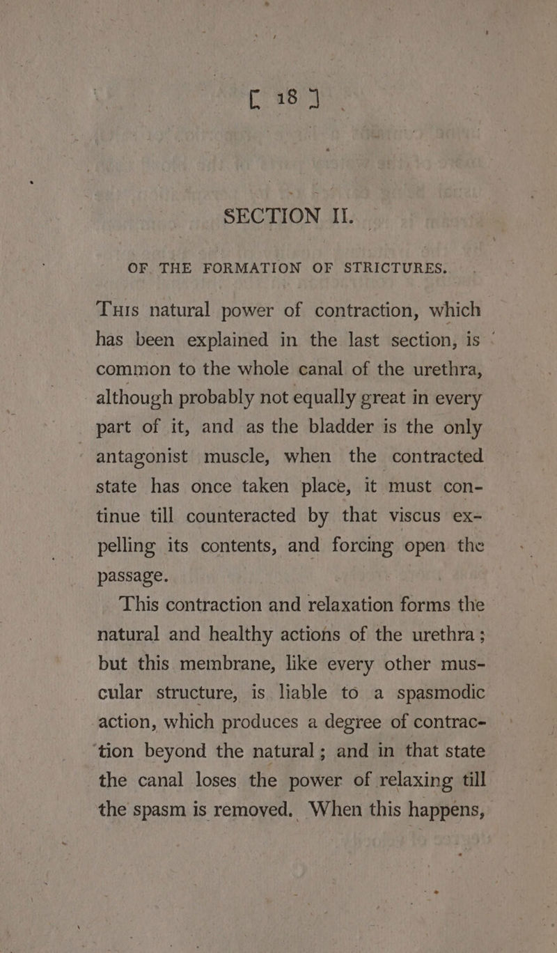 C18 J SECTION II. OF THE FORMATION OF STRICTURES. Tus natural power of contraction, which has been explained in the last section, is ‘ common to the whole canal of the urethra, although probably not equally great in every part of it, and as the bladder is the only antagonist muscle, when the contracted state has once taken place, it must con- tinue till counteracted by that viscus ex- pelling its contents, and forcing open the passage. Roa This contraction and relaxation forms the natural and healthy actions of the urethra ; but this membrane, like every other mus- cular structure, is liable to a spasmodic action, which produces a degree of contrac- ‘tion beyond the natural; and in that state the canal loses the power of relaxing till the spasm is removed. When this happens,