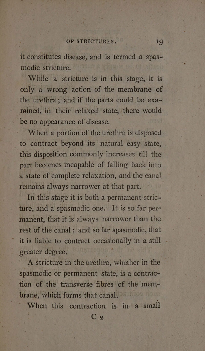 it constitutes disease, and is termed a spas- modic stricture. | While a stricture is in this stage, it is only a wrong action of the membrane of the urethra; and if the parts could be exa- mined, in their relaxed state, there would be no. appearance of disease. ‘When a portion of the urethra is disposed _ to contract beyond its natural easy state, . this disposition commonly increases till the part becomes incapable of falling back into a state of complete relaxation, and the canal remains always narrower at that part. In this stage it is both a permanent stric- ture, and a spasmodic one. It is so far per- manent, that it is always narrower than the rest of the canal; and so far spasmodic, that it is liable to contract cotasionially in a still greater degree. A stricture in the urethra, whether in the | spasmodic or permanent state, is a contrac- tion of the transverse fibres oF the mem- brane, which forms that canal. When this contraction is in. a small ‘Ce