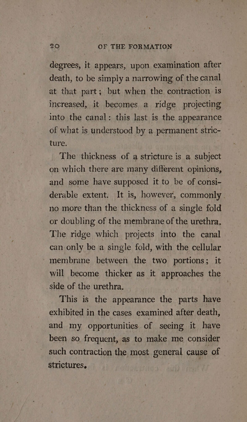 degrees, it appears, upon examination after death, to be simply a narrowing of the canal at that part; but when the contraction is increased, it becomes a ridge projecting into the canal: this last is the appearance of what is understood by a permanent stric- ture. | | The thickness of a stricture is a subject on which there are many different opinions, and some have supposed it to be of consi- derable extent. It is, however, commonly . no more than the thickness of a single fold or doubling of the membrane of the urethra. The ridge which projects into the canal can only be a single fold, with the cellular - membrane between the two portions; it will become thicker as it approaches the side of the urethra. This is the appearance the parts have exhibited in the cases examined after death, and my opportunities. of seeing it have been so. frequent, as to make me consider | such contraction the. most general cause of strictures. it