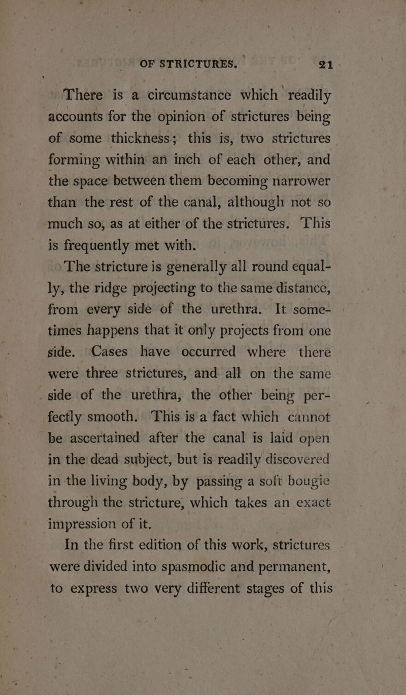 There is a circumstance which’ readily accounts for the opinion of strictures being of some thickness ; this is, two strictures forming within an inch of each other, and the space between them becoming narrower than the rest of the canal, although not so much so, as at either of the strictures. This is frequently met with. _) The stricture is generally all round equal- ly, the ridge projecting to the same distance, from every side of the urethra. It some- times happens that it only projects from one side. Cases have occurred where there were three strictures, and all on the same side of the urethra, the other being per- fectly smooth. This is a fact which cannot be ascertained after the canal is laid open in the dead subject, but is readily discovered in the living body, by passing a soft bougie through the stricture, which takes an exact impression of it, | In the first edition of this work, strictures. were divided into spasmodic and permanent, to express two very different stages of this