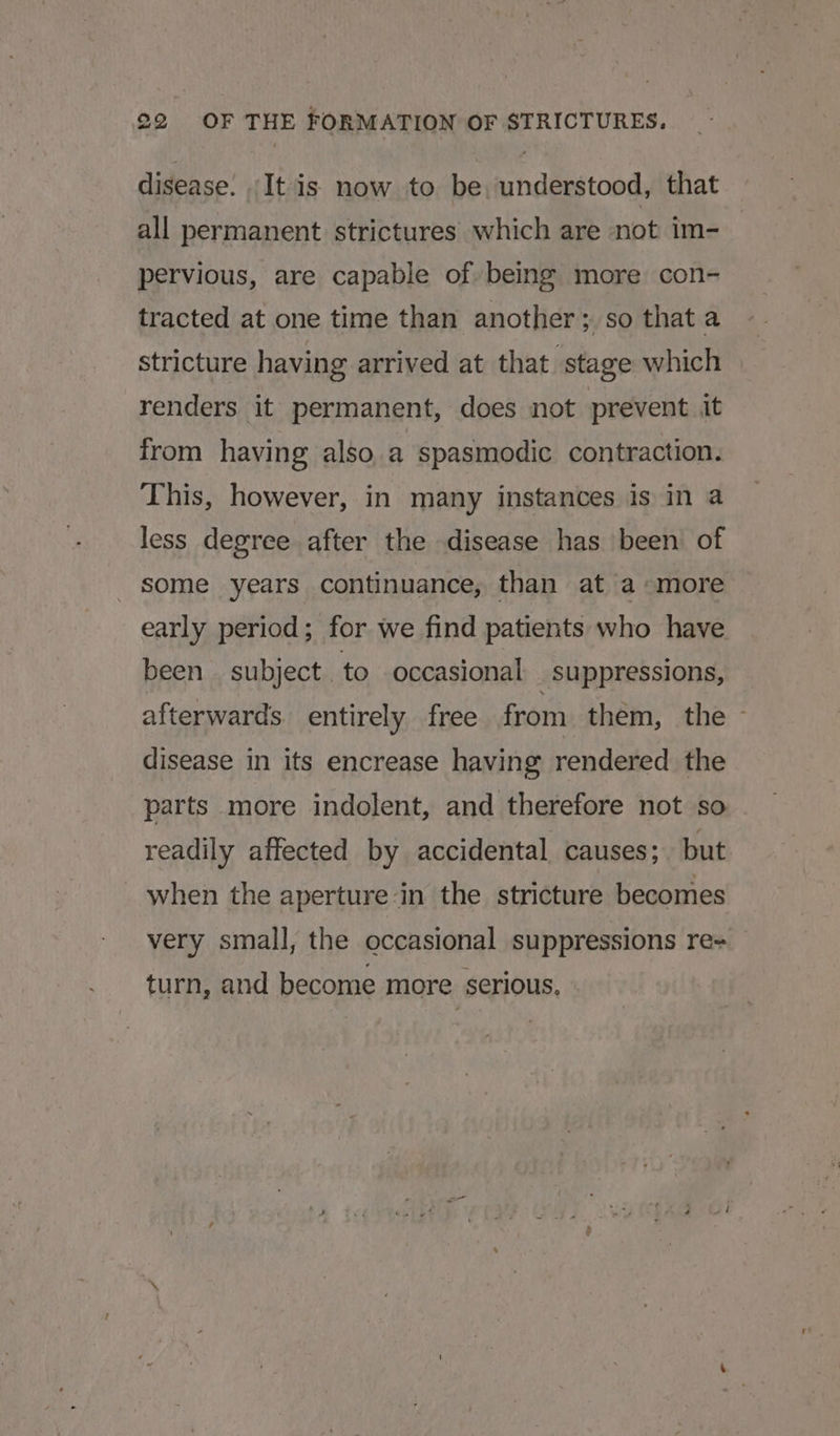 disease. It is now to be, understood, that all permanent strictures which are not im- pervious, are capable of being more con- tracted at one time than another; so that a stricture having arrived at that stage which renders it permanent, does not prevent it from having also, a spasmodic contraction. This, however, in many instances is in a less degree after the disease has been of some years continuance, than at a-more early period; for we find patients who have been subject. to occasional _suppressions, afterwards. entirely free from them, the - disease in its encrease having rendered the parts more indolent, and therefore not so readily affected by accidental causes; but when the aperture in the stricture becomes very small, the occasional suppressions re+ turn, and become more serious,