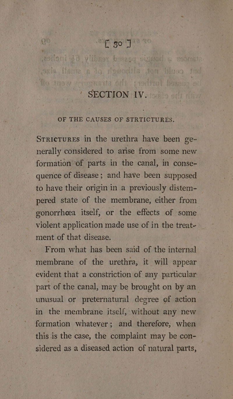ig she aycah ph ' SECTION IV. OF THE CAUSES OF STRTICTURES. STRICTURES in the urethra have been ge- nerally considered to arise from some new formation of parts in the canal, in conse- quence of disease; and have been supposed to have their origin in a previously distem- pered state of the membrane, either from gonorrheea itself, or the effects of some. violent application made use of in the treat- _ ment of that disease. From what has been said of the internal membrane of the urethra, it will appear evident that a constriction of any particular part of the canal, may be brought on by an unusual or preternatural degree of action in the membrane itself, without any new formation whatever; and therefore, when this is the case, the complaint may be con- sidered as a diseased action of natural parts,