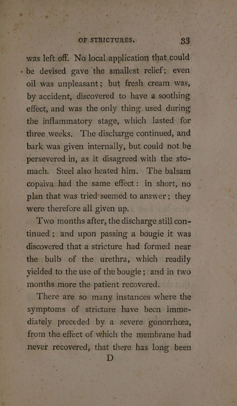 Z OF STRICTURES. . = 33 . be devised gave ‘the smallest relief; even oil was unpleasant; but fresh cream was, by accident, discovered to have a soothing effect, and was the only thing used during the inflammatory stage, which lasted for three weeks. The discharge continued, and bark was given internally, but could not be. mach. Steel also heated him. The balsam plan that was tried’seemed to answer; they were therefore all given up.. - Two months after, the discharge still con- discovered that a stricture had formed near. the bulb of the urethra, which readily yielded to the use of the bougie; and in two There are so many instances where the symptoms of stricture have becn imme- diately preceded by a severe gonorrhcea, from the effect of which the membrane had never recovered, that there has long been D