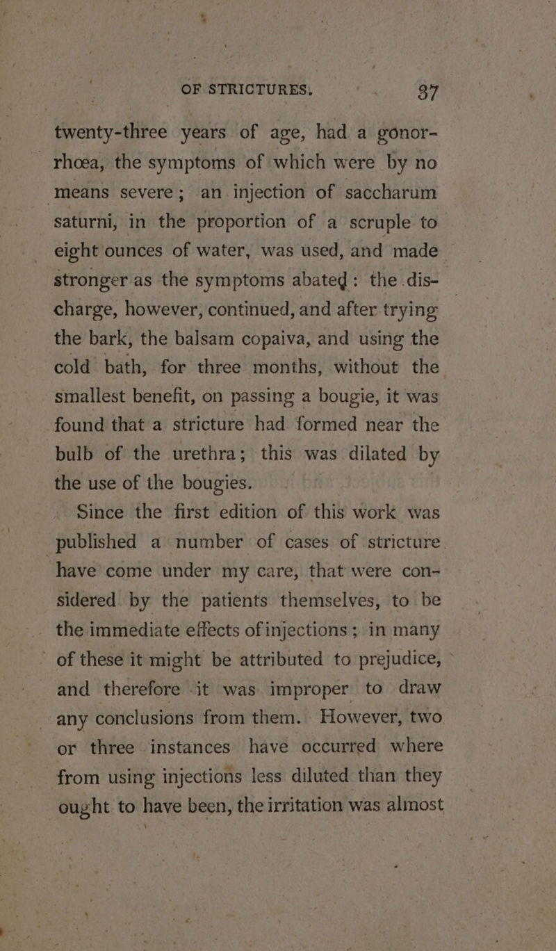twenty-three years of age, had a gonor- _ rhoea, the symptoms of which were by no means severe; an. injection of saccharum saturni, in the proportion of a scruple to eight ounces of water, was used, and made — stronger as the symptoms abated : the dis- charge, however, continued, and after trying the bark, the balsam copaiva, and using the cold bath, for three months, without the smallest benefit, on passing a bougie, it was found that a stricture had formed near the bulb of the urethra; this was. dilated by the use of the bougies. Since the first edition of this work was published a number of cases of stricture. ‘have come under my care, that were con- sidered. by the patients themselves, to be _ the immediate effects of injections ; in many of these it might be attributed to prejudice, and therefore -it was improper to draw any conclusions from them. However, two or three instances have occurred where from using injections less diluted than they ought to have been, the irritation was almost