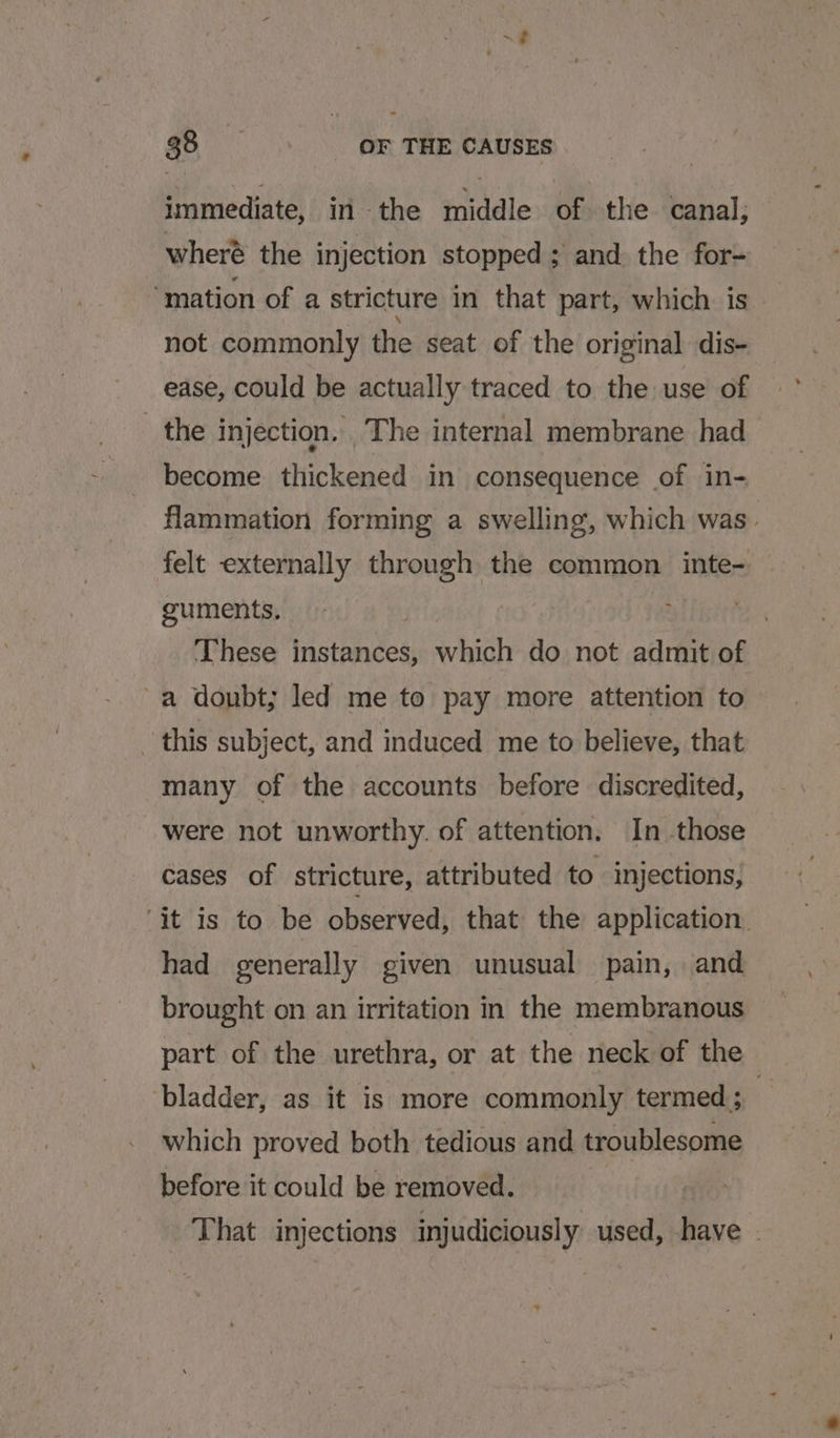 immediate, in -the middle of the canal, wheré the injection stopped ; and the for- ‘mation of a stricture in that part, which is not commonly the seat of the original dis- ease, could be actually traced to the use of the injection, The internal membrane had become thickened in consequence of in- flammation forming a swelling, which was. felt externally through the common inte- | guments. These instances, which do not admit of -a doubt; led me to pay more attention to this subject, and induced me to believe, that many of the accounts before discredited, were not unworthy. of attention. In those cases of stricture, attributed to injections, ‘it is to be observed, that the application. had generally given unusual pain, and brought on an irritation in the membranous part of the urethra, or at the neck of the bladder, as it is more commonly termed ;__ which proved both tedious and troublesome before it could be removed. That injections injudiciously used, have -