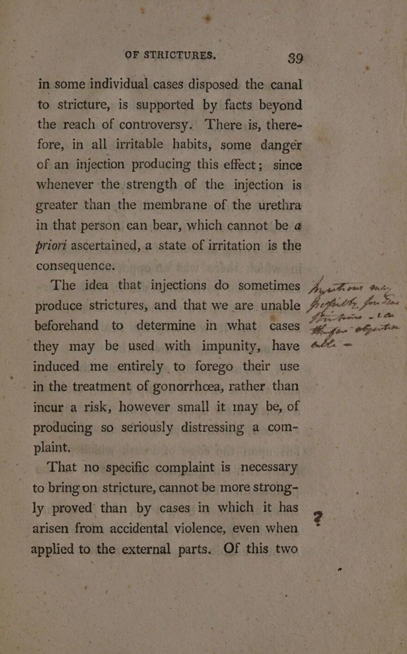 in some individual cases disposed the canal to stricture, is supported by facts beyond the reach of controversy. There is, there- fore, in all irritable habits, some danger of an injection producing this effect; since whenever the strength of the injection is greater than the membrane of the urethra in that person can bear, which cannot be @ priori ascertained, a state of irritation is the consequence. The idea that injections do sometimes beforehand to determine in what cases they may be used with impunity, have induced me entirely to forego their use in the treatment of gonorrhcea, rather than incur a risk, however small it may be, of plaint. , : That no specific complaint is necessary to bring on stricture, cannot be more strong- ly proved than by cases in which it has applied to the external parts. Of this two a