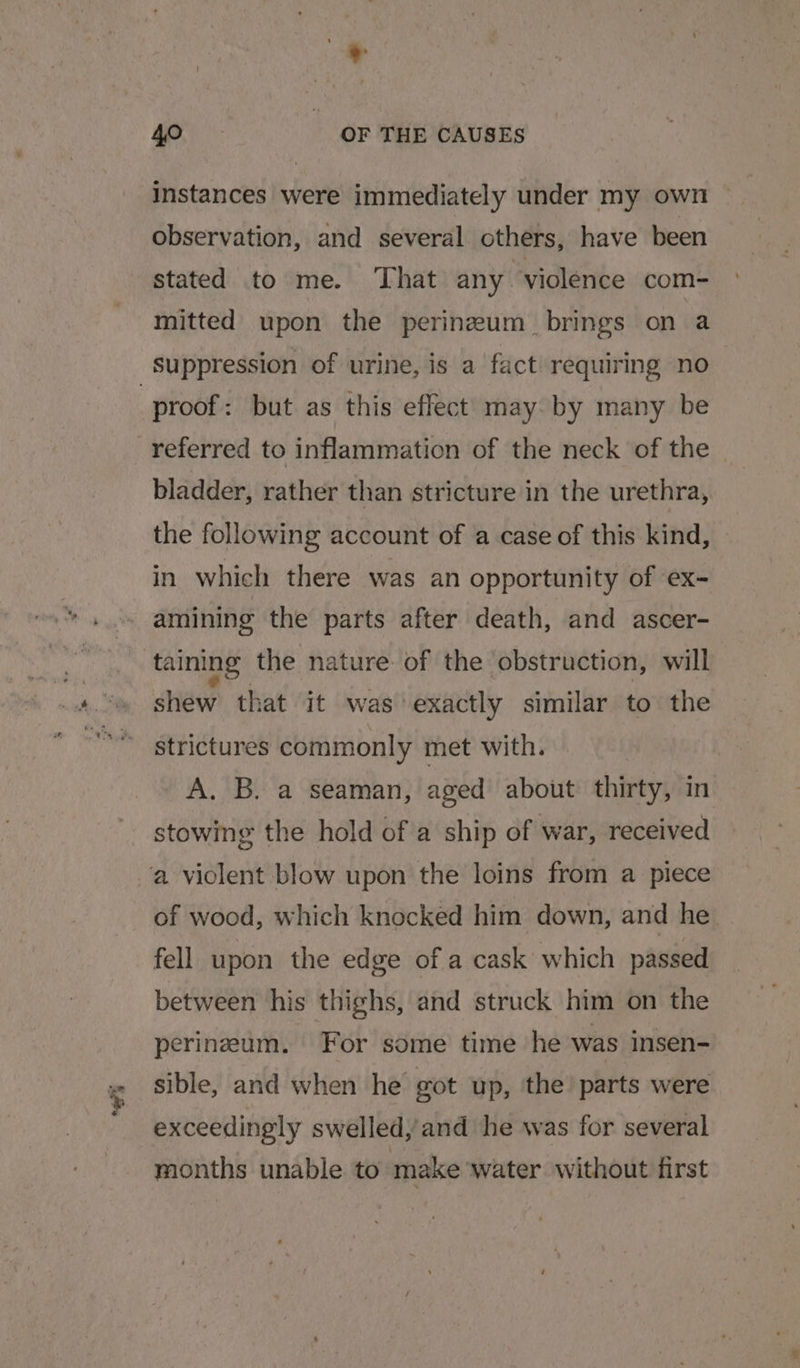 “5 instances were immediately under my own ~ observation, and several others, have been stated to me. That any “violence com- mitted upon the perineum brings on a proof: but as this eflect may. by many be referred to inflammation of the neck of the bladder, rather than stricture in the urethra, the following account of a case of this kind, in which there was an opportunity of ‘ex- amining the parts after death, and ascer- shew that it was exactly similar to the strictures commonly met with. A. B. a seaman, aged about thirty; in stowing the hold of a ship of war, received of wood, which knocked him down, and he fell upon the edge of a cask which passed between his thighs, and struck him on the perineum. For some time he was insen- sible, and when he got up, the parts were exceedingly swelled, and he was for several months unable to make water without first