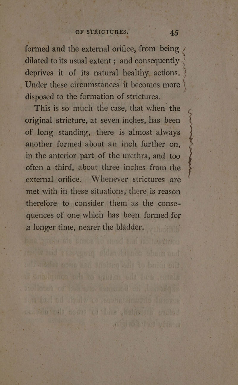 formed and the external orifice, from being / dilated to its usual extent ; and consequently . deprives it of its natural healthy. actions. : Under these circumstances it becomes more disposed to the formation of strictures. This is so much the case, that when the original stricture, at seven inches, has been of long standing, there is almost always another formed about an inch further on, in the anterior part of the urethra, and too often a third, about three inches, from the external orifice. Whenever strictures are ‘met with in these situations, there is reason — therefore to consider them as the conse- quences of one which has been formed for a longer time, nearer the bladder. Any,