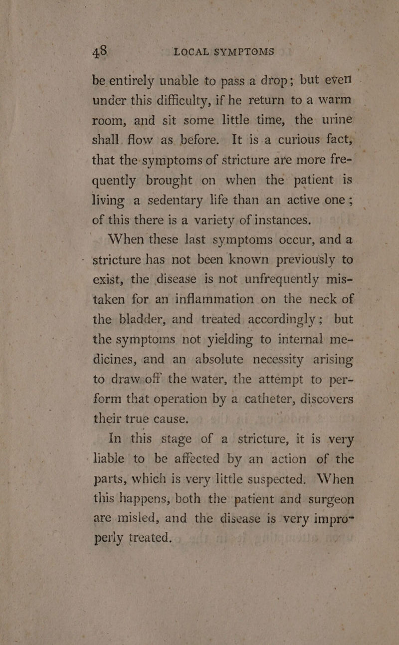 be entirely unable to pass a drop; but ever under this difficulty, if he return to a warm room, and sit some little time, the urine shall. flow as before. It is.a curious fact; that the:symptoms of stricture are more fre= quently brought on when the patient is living a sedentary life than an active one ; of this there is a variety of instances. When these last symptoms occur, anda - stricture has not been known previously to exist, the disease is not unfrequently mis- the bladder, and treated accordingly; but — the symptoms not yielding to internal me- dicines, and an absolute necessity arising to drawsoft the water, the attempt to per- form that operation by a Paes discovers their true cause. In this stage of a stricture, it is very — liable to be affected by an action of the parts, which is very little suspected. When this happens, both the patient and surgeon are misled, and the disease is very impro~ perly treated.