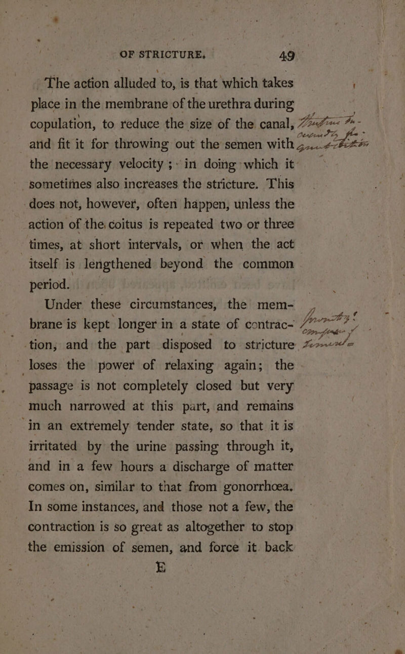 The action alluded to, is that which takes place in the membrane of the urethra during ~a 15g race Pin - sometitnes also increases the stricture. This does not, however, often happen, unless the action of the. coitus is repeated two or three itself is lengthened beyond the common period. | Under these circumstances, the mem- loses the power of relaxing again; the passage is not completely closed but very - much narrowed at this part, and remains ‘in an extremely tender state, so that it is irritated by the urine passing through it, and in a few hours a discharge of matter comes on, similar to that from gonorrhoea. contraction is so great as altogether to stop the emission of semen, and force it. back E