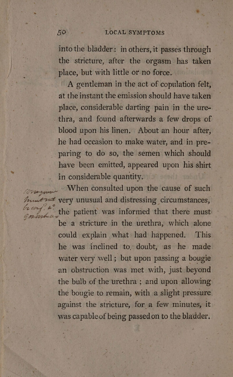 into the bladder: in others, it passes through — the stricture, after the orgasm has taken | A gentleman in the act of copulation felt, at the instant the emission should havetaken — place, considerable darting pain in the ure- thra, and found afterwards a few drops of blood upon his linen. About an hour after, he had occasion to make water, and in pre- paring to do so, the semen which should have been emitted, appeared upon his shirt | in considerable quantity. | When consulted upon the cause of such Le torn! a? Gontihetee the patient was informed that there must: be a stricture in the urethra, which alone could explain what had happened. This he was inclined to, doubt, as he made water very well; but upon passing a bougie an obstruction was met with, just beyond the bulb of the urethra ; and upon allowing the bougie to remain, with a slight pressure against the stricture, for a few minutes, it was capable of being passedon to the bladder.
