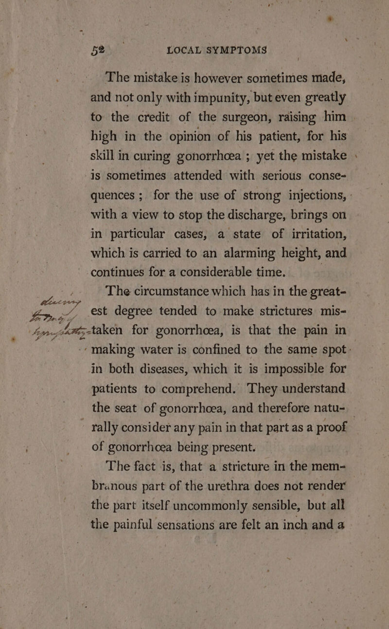 * ee Em Stjnw GOP a é . ets The mistake is however sometimes made, and not only with impunity, buteven greatly high in the opinion of his patient, for his skill in curing gonorrhoea ; yet the mistake is sometimes attended with serious conse- with a view to stop the discharge, brings on in particular cases, a state of irritation, which is carried to an alarming height, and continues for a considerable time. : - est degree tended to make strictures mis- in both diseases, which it is impossible for patients to comprehend. They understand of gonorrhoea being present. The fact is, that a stricture in the mem- branous part of the urethra does not render’ the part itself uncommonly sensible, but all