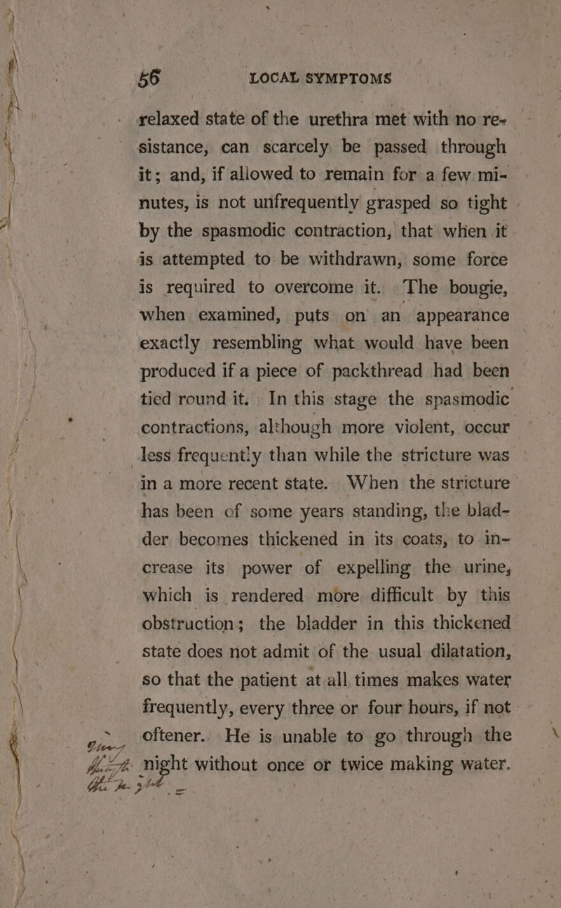 &amp;, Pies 56 “LOCAL SYMPTOMS relaxed state of the urethra met with no re- Ag it; and, if allowed to remain for a few mi- nutes, is not unfrequently grasped so tight » by the spasmodic contraction, that when it is attempted to be withdrawn, some force is required to overcome it. The bougie, when examined, puts on an appearance exactly resembling what would have been produced if a piece of packthread had been tied round it. In this stage the spasmodic contractions, although more violent, occur ~ in a more recent state. When the stricture has been of some years standing, the blad- der becomes thickened in its coats, to in- crease its power of expelling the urine, which is rendered more difficult by this obstruction; the bladder in this thickened state does not admit of the usual dilatation, so that the patient at all times makes water frequently, every three or four hours, if not. oftener. He is unable to go through the