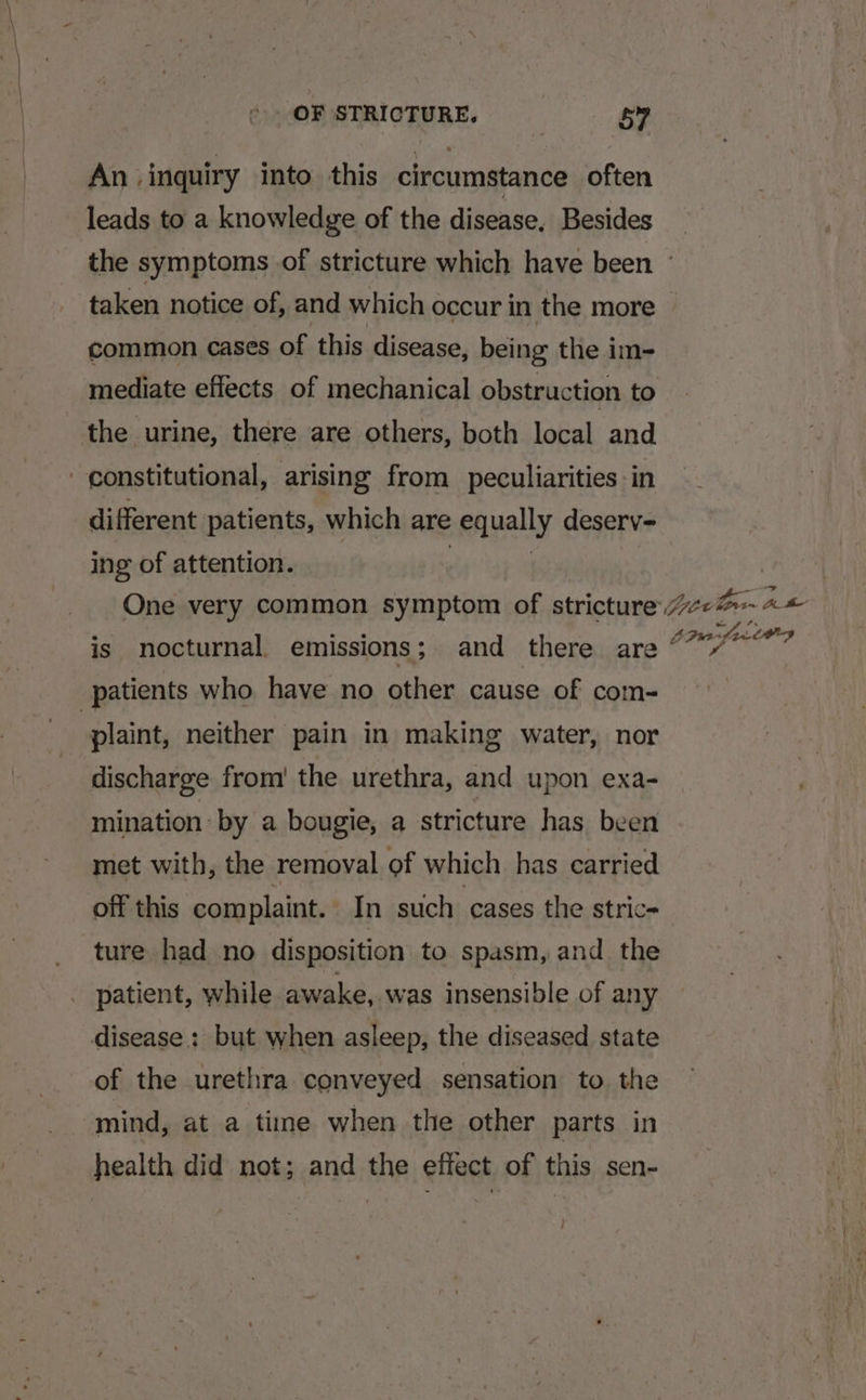 An inquiry into this circumstance often leads to a knowledge of the disease, Besides _ the symptoms of stricture which have been ~ taken notice of, and which occur in the more common cases of this disease, being the im- mediate effects of mechanical obstruction to the urine, there are others, both local and constitutional, arising from peculiarities in different patients, which are privally deserv- ing of attention. | One very common symptom of stricture (eB A &amp; is nocturnal. emissions; and there are ser de nag patients who have no other cause of com- plaint, neither pain in making water, nor discharge from the urethra, and upon exa- mination by a bougie, a stricture has been met with, the removal of which has carried off this complaint. In such cases the stric- ture had no disposition to spasm, and the patient, while awake, was insensible of any disease: but when asleep, the diseased state of the urethra conveyed sensation to. the mind, at a time when the other parts in health did not; and the effect of this sen- /