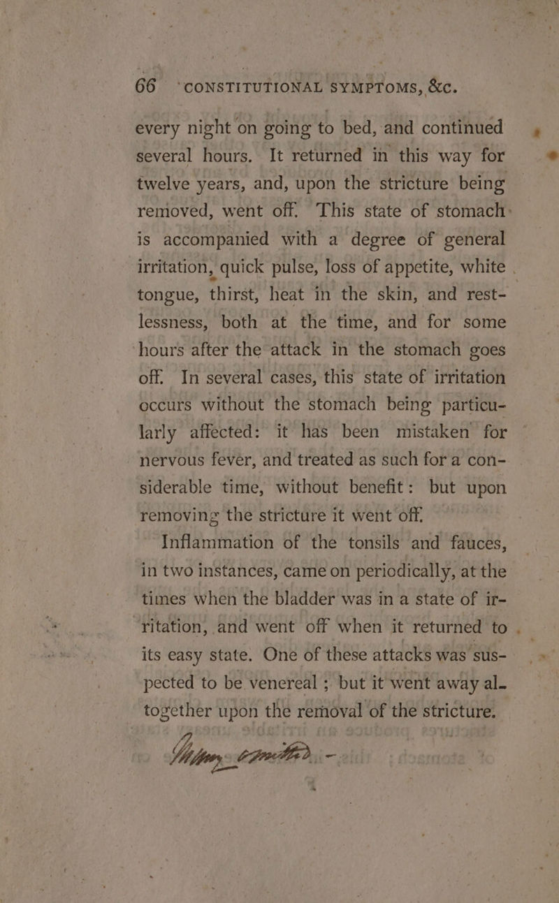 every night on going to bed, and continued several hours. It returned in this way for is accompanied with a degree of general lessness, both at the time, and for some hours after the attack in the stomach goes off. In several cases, this state of irritation occurs without the stomach being particu- larly affected: it has been mistaken for nervous fever, and treated as such for a con- siderable time, without benefit: but upon removing the stricture it went off, Inflammation of the tonsils and fauces, in two instances, came on periodically, at the “yitation, and went off when it returned to its easy state. One of these attacks was sus- pected to be venereal ;. but it went away al. together upon the removal of the stricture. Sin Lam, =