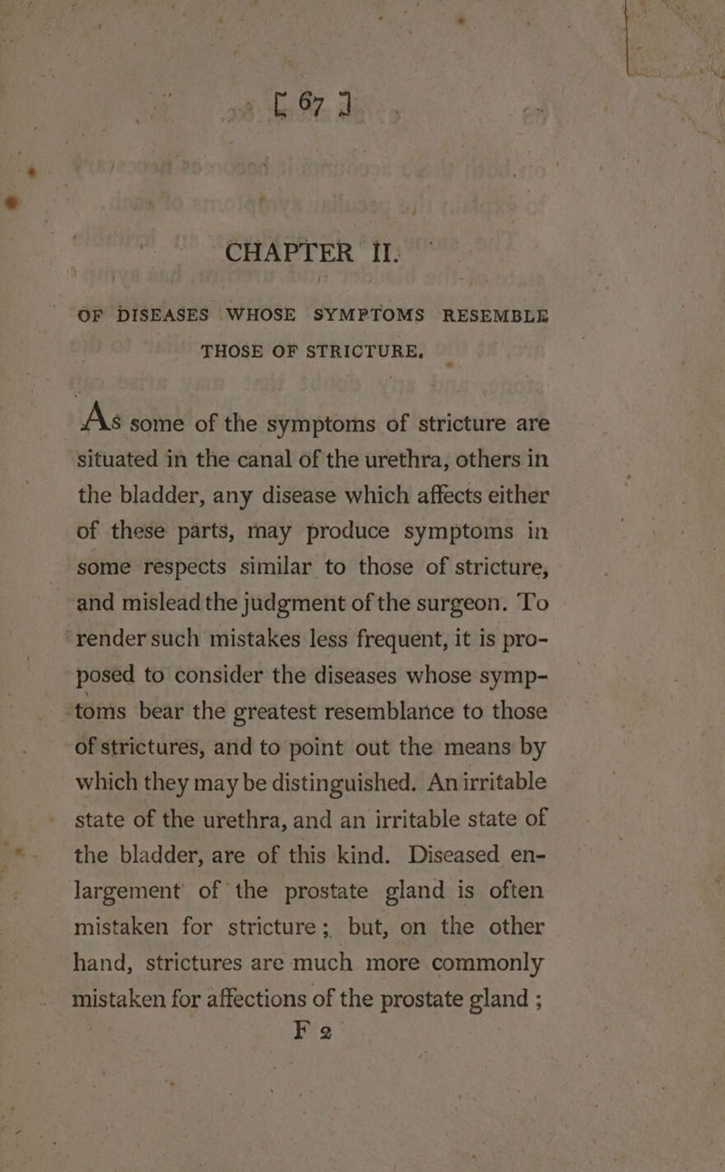 sh ta FY ah CHAPTER II. OF DISEASES WHOSE SYMPTOMS RESEMBLE | THOSE OF STRICTURE, As some of the symptoms of stricture are situated in the canal of the urethra, others in the bladder, any disease which affects either of these parts, may produce symptoms in some respects similar to those of stricture, -and mislead the judgment of the surgeon. To “render such mistakes less frequent, it is pro- posed to consider the diseases whose symp- toms bear the greatest resemblance to those of strictures, and to point out the means by which they may be distinguished. Anirritable state of the urethra, and an irritable state of the bladder, are of this kind. Diseased en- Jargement’ of the prostate gland is often mistaken for stricture ; but, on the other hand, strictures are much more commonly mistaken for affections of the prostate gland ; | He: