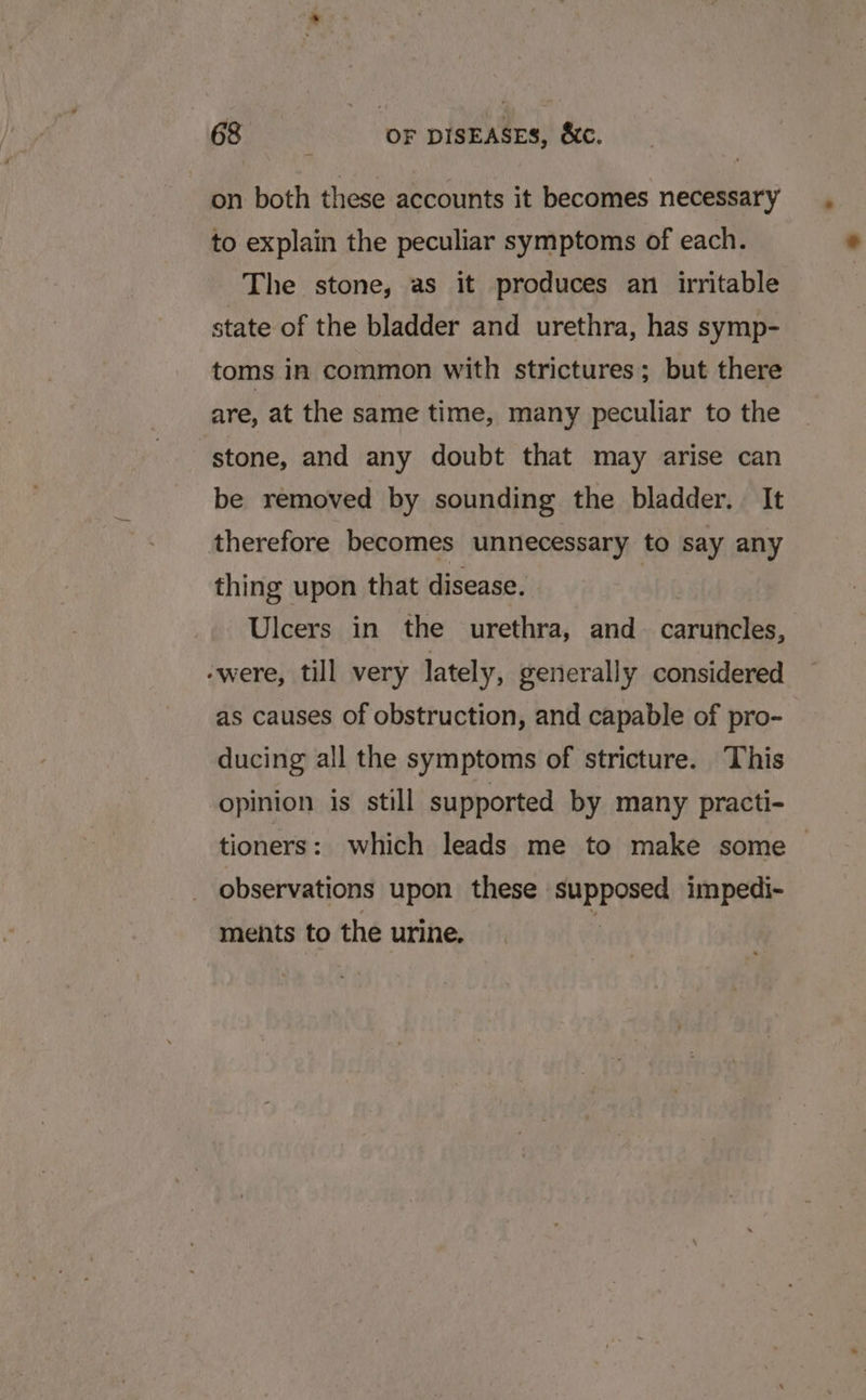 on both these accounts it becomes necessary to explain the peculiar symptoms of each. The stone, as it produces an irritable state of the bladder and urethra, has symp- toms in common with strictures; but there are, at the same time, many peculiar to the stone, and any doubt that may arise can be removed by sounding the bladder. It therefore becomes unnecessary to say any thing upon that disease. | Ulcers in the urethra, and caruncles, -were, till very lately, generally considered as causes of obstruction, and capable of pro- ducing all the symptoms of stricture. This opinion is still supported by many practi- tioners: which leads me to make some observations upon these mal A in impedi- ments to the urine.