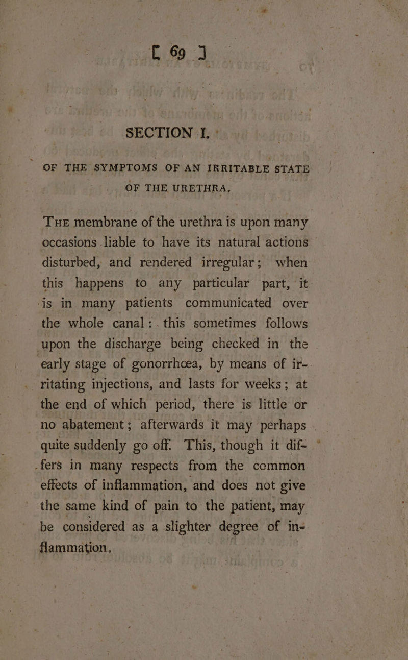 SECTION I. ° _ OF THE SYMPTOMS OF AN IRRITABLE STATE OF THE URETHRA, } Tue membrane of the urethra is upon many occasions liable to have its natural actions disturbed, and rendered irregular; when this happens to any particular part, ‘it is in many patients communicated over _ the whole canal :. this sometimes follows upon the discharge being checked in the ‘early stage of gonorrhoea, by means of ir-. . ritating injections, and lasts for weeks; at the end of which period, there is little or no abatement; afterwards it may perhaps . quite suddenly go off. This, though it dif- -fers in many respects from the common effects of inflammation, and does not give the same kind of pain to the patient, may be considered as a slighter degree of in- flammation, |