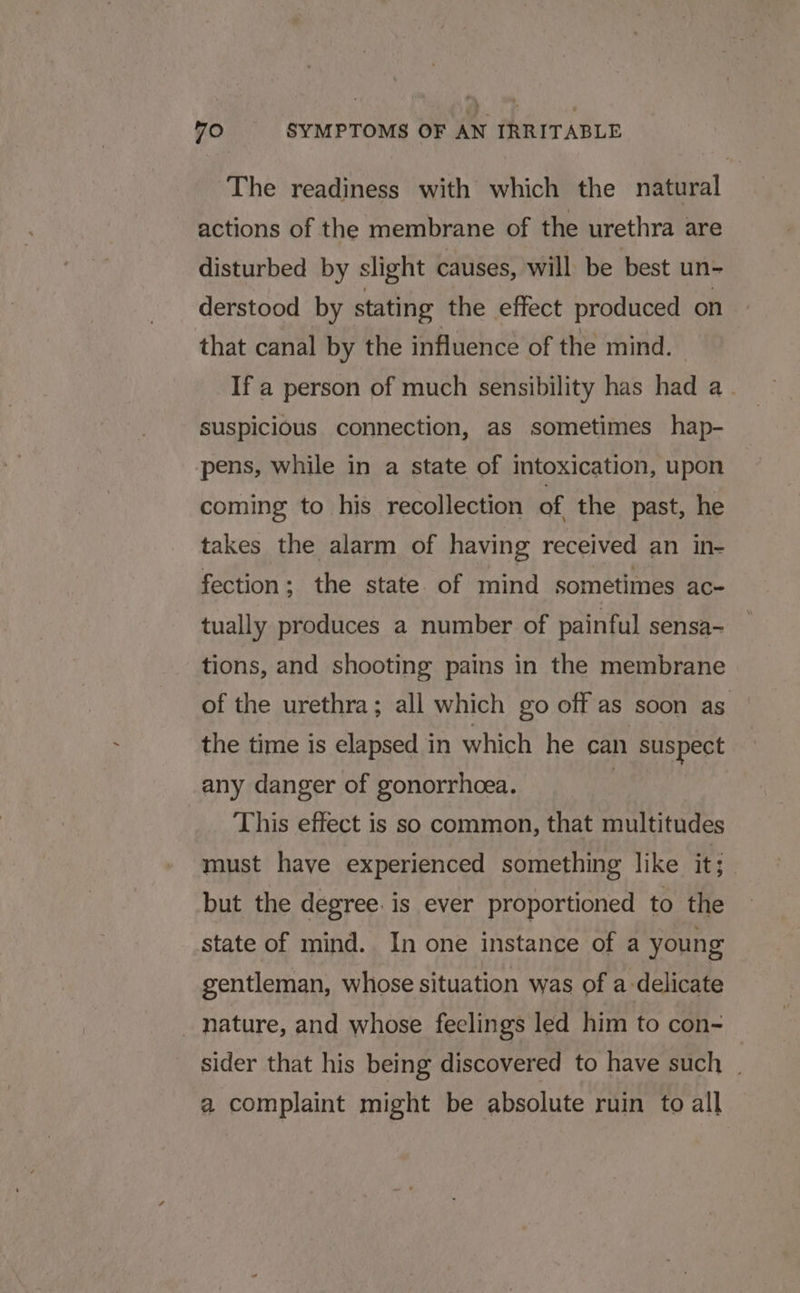 The readiness with which the natural actions of the membrane of the urethra are disturbed by slight causes, will be best un- derstood by stating the effect produced on that canal by the influence of the mind. If a person of much sensibility has had a suspicious connection, as sometimes hap- pens, while in a state of intoxication, upon coming to his recollection of the past, he takes the alarm of having received an in- fection ; the state. of mind sometimes ace tually produces a number of painful sensa- tions, and shooting pains in the membrane of the urethra; all which go off as soon as the time is elapsed in which he can suspect any danger of gonorrhoea. This effect is so common, that multitudes must have experienced something like it; but the degree: is ever proportioned to the state of mind. In one instance of a young gentleman, whose situation was of a. ‘delicate nature, and whose feelings led him to con- sider that his being discovered to have such | a complaint might be absolute ruin to all
