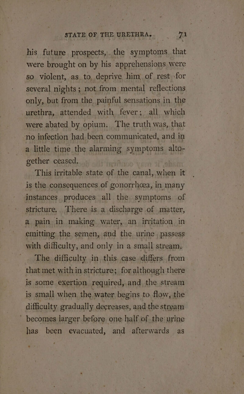 his future prospects, the symptoms. that were brought on by his apprehensions were so violent, as. to, deprive him, of rest -for several nights ; not from mental reflections only, but from the painful sensations in the urethra, attended with fever; all which were abated by opium. The truth was, that ‘no infection had been communicated, and in a little time the alarming symptoms alto- gether ceased, _ , | This irritable state of the canal,,when it is the consequences of gonorrhoea, in many instances. produces all the symptoms of stricture.. There is a discharge of matter, a pain, in making. water, an. irritation in emitting the semen, and the urine , passess with difficulty, and only in a small stream, The difficulty in this. case differs from - that met within stricture; for although there is some exertion required, and the stream is small when the water. begins to flow, the difficulty gradually decreases, and the stream - becomes larger before one half of, the urine has been evacuated, and afterwards as
