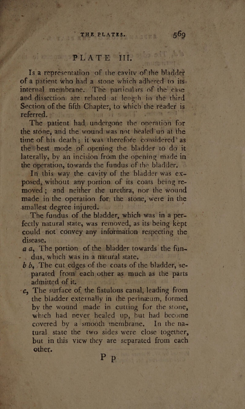 THE PLATES. Tek 569 ji mings opip qa “EK Is a representation of the cavity of the bladder - internal. membrane. ‘The particulars of the case _ _and dissection: are related at length in the third Section of the fifth Chapter, to which yen reader is. referred. The patient had, ie deinihe the operation for the stone, and the wound was not healed’un at the time of his death; it was therefore considered’ as the» best mode of opening the bladder to do it laterally, by an incision from the opening made in the operation, towards the fundus of the bladder. In this way the cavity of the bladder was ex- posed, without any portion of its coats being re- moved; and neither the urethra, nor the wound smallest degree injured... The fundus of the bladder, which was in a per- fectly natural state, was removed, as its being kept ‘could not convey any information gigas the disease. , aa, The portion of the /bladder towards the fun- dus, which was in a natural state. . es b, The cut edges of the coats of the bladder, se- parated from’ each other as much as the parts admitted of it. — -c, The surface of, the fistulous canal, leading from _the bladder externally in the perinzeam, formed by the wound made in cutting for the stone, which had never healed up, but had become covered by a smooth membrane. In the na- tural state the two sides were close together, but in this view they are separated from each other. . P pe