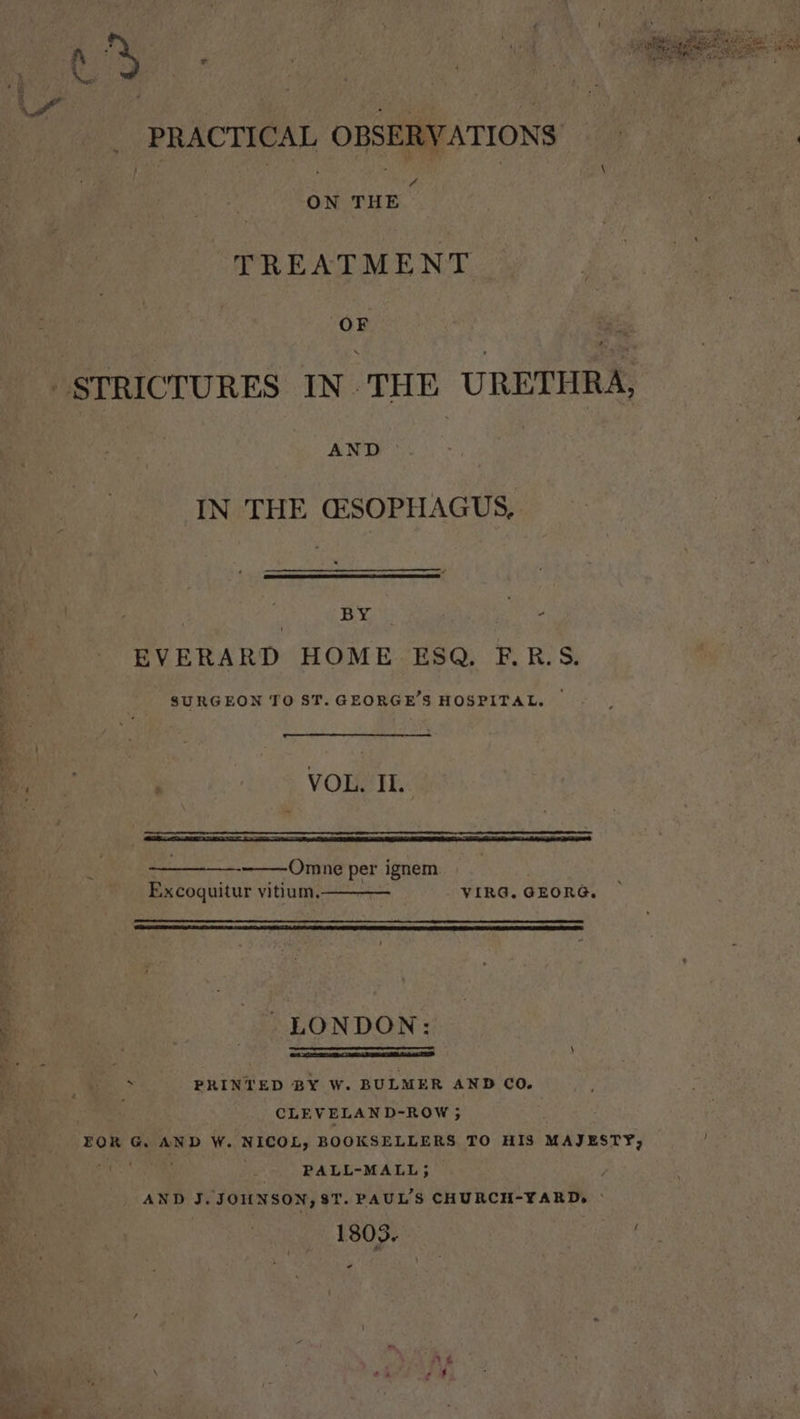 _ PRACTICAL OBSERVATIONS 4 ON THE TREATMENT OF AND IN THE GSOPHAGUS, BY fod EVERARD HOME ESQ. F.R.S. SURGEON TO ST. GEORGE'S HOSPITAL. © VOL. II. Omne per ignem Excoquitur vitium. VIRG. GEORG, LONDON: a ee . . PRINTED BY W. BULMER AND CO. CLEVELAND-ROW ; EOR G. AND W. ‘NICOL, BOOKSELLERS TO HIS MAJESTY, ; PALL-MALL; AND J. JOHNSON, 81. PAUL'S CHURCH-YARD, - 1803. ae