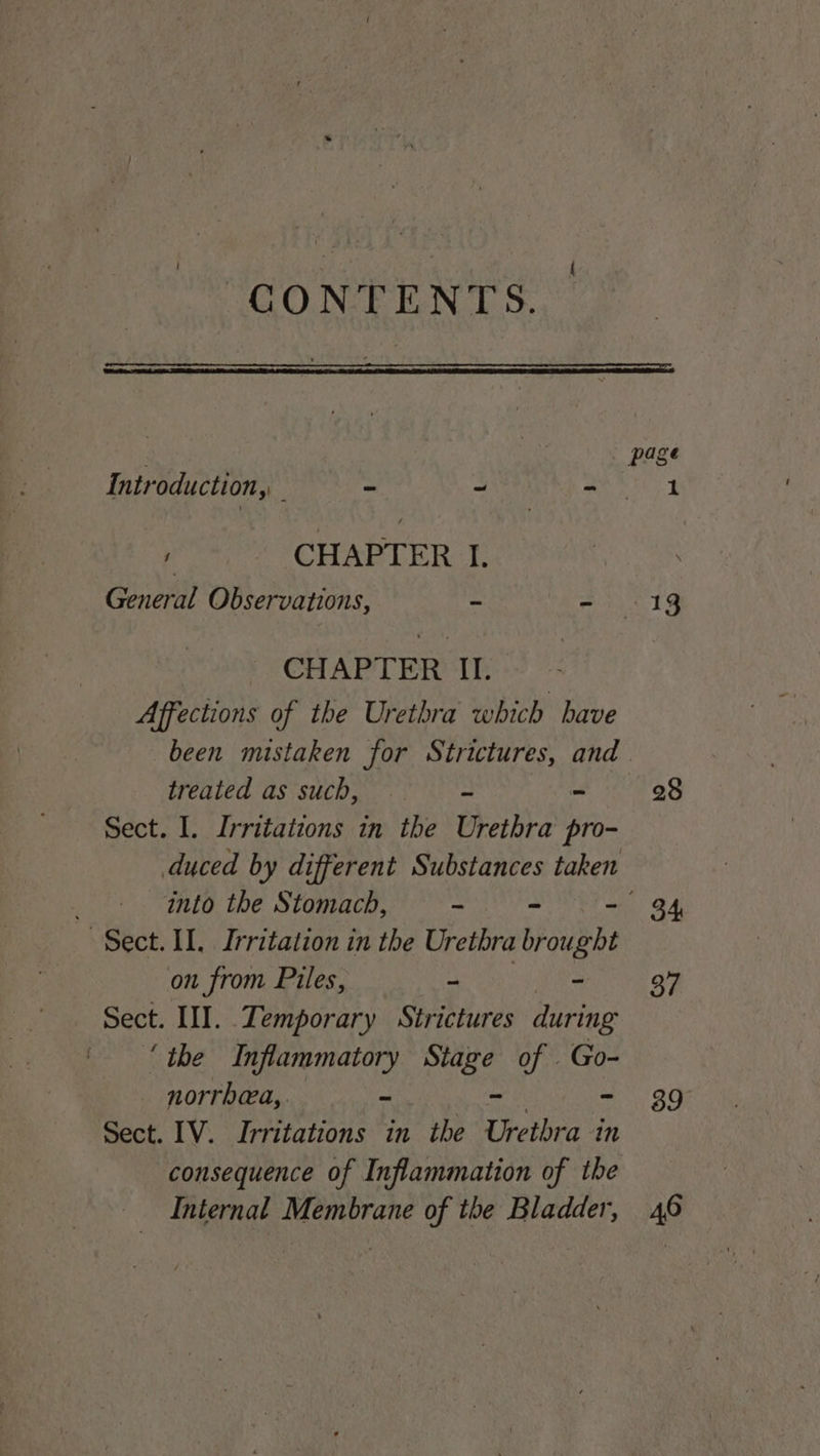GONTFENTS. page Introduction, - ~ Ak ae , CHAPTER I. General Observations, ~ - 19 CHAPTER II. Affections of the Urethra which have been mistaken for Strictures, and. treated as such, = ~ 28 Sect. I. Irritations in the Urethra pro- duced by different Substances taken into the Stomach, - = - 34 Sect. II. Irritation in the Urethra Bh aubet on from Piles, - - 37 Sect. III. Temporary Strictures during ‘the Inflammatory Stage of . Go- norrhea,. ~ - - 39 Sect. IV. Irritations in the Urethra in consequence of Inflammation of the Internal Membrane of the Bladder, 46
