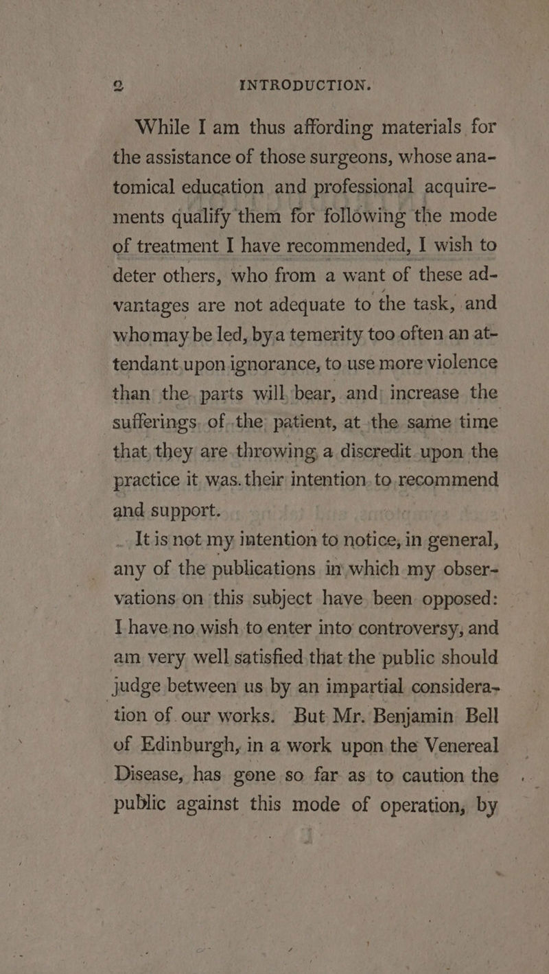 While I am thus affording materials for the assistance of those surgeons, whose ana- tomical education and professional acquire- ments qualify them for following the mode of treatment I have recommended, I wish to deter others, who from a want of these ad- vantages are not adequate to the task, and whomay be led, by.a temerity too often an at- tendant.upon ignorance, to use more violence than the. parts will bear, and: increase the sufferings. of the patient, at the same time that they are throwing, a discredit upon the practice it was. their intention. to,recommend and support. | __ It is not my intention to notice, in general, any of the publications in which my obser- vations on this subject have been. opposed: I have.no wish to enter into’ controversy, and am very well satisfied, that the public should judge between us by an impartial considera~ tion of. our works. But Mr. Benjamin Bell of Edinburgh, in a work upon the Venereal Disease, has gone so far as to caution the . public against this mode of operation, by