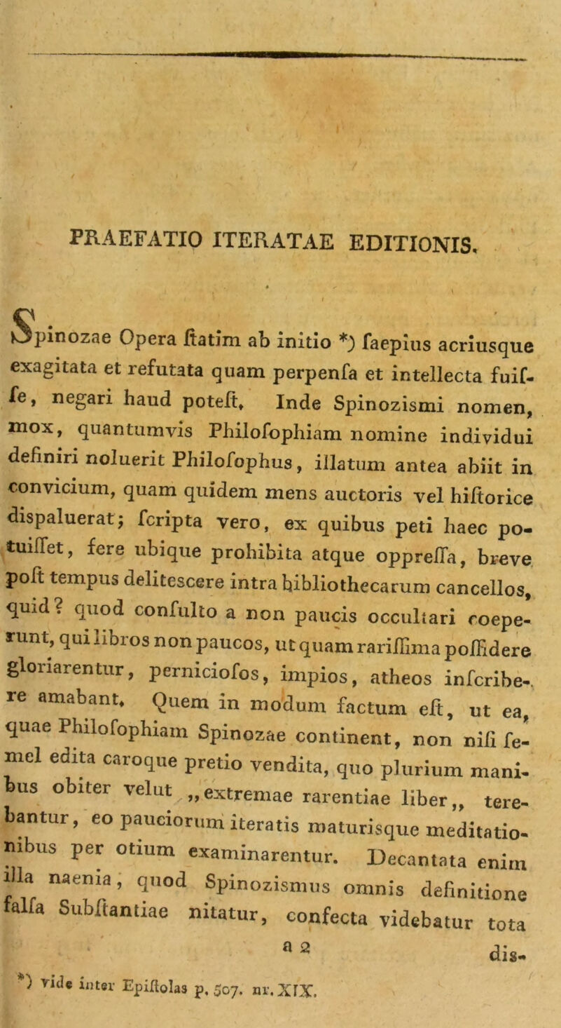 PRAEFATIO ITERATAE EDITIONIS. tjpinozae Opera fiatim ab initio *') faepius acriusque exagitata et refutata quam perpenfa et intellecta fuif- fe, negari haud poteft, Inde Spinozismi nomen, mox, quantumvis Philofophiam nomine individui definiri noluerit Pliilofophus, illatum antea abiit in convicium, quam quidem mens auctoris vel hiftorice dispaluerat; fcripta vero, ex quibus peti haec po- tuiflet, fere ubique prohibita atque opprelTa, breve poft tempus delitescere intra bibliothecarum cancellos, qu;d? quod confulto a non paucis occultari coepe- runt, qui libros non paucos, ut quam rariflima poffidere gloriarentur, perniciofos, impios, atheos infcribe- re amabant. Quem in modum factum eft, ut ea, quae Philofophiam Spinozae continent, non nili fe- mel edita caroque pretio vendita, quo plurium mani- bus obiter velut „ extremae rarentiae liber „ tere- bantur, eo pauciorum iteratis maturisque meditatio- nibus per otium examinarentur. Decantata enim illa naema, quod Spinozismus omnis definitione falfa Subftantiae nitatur, confecta videbatur tota I 02 dis- *) vide inter Epifiolas p, 507. nr.XfX.