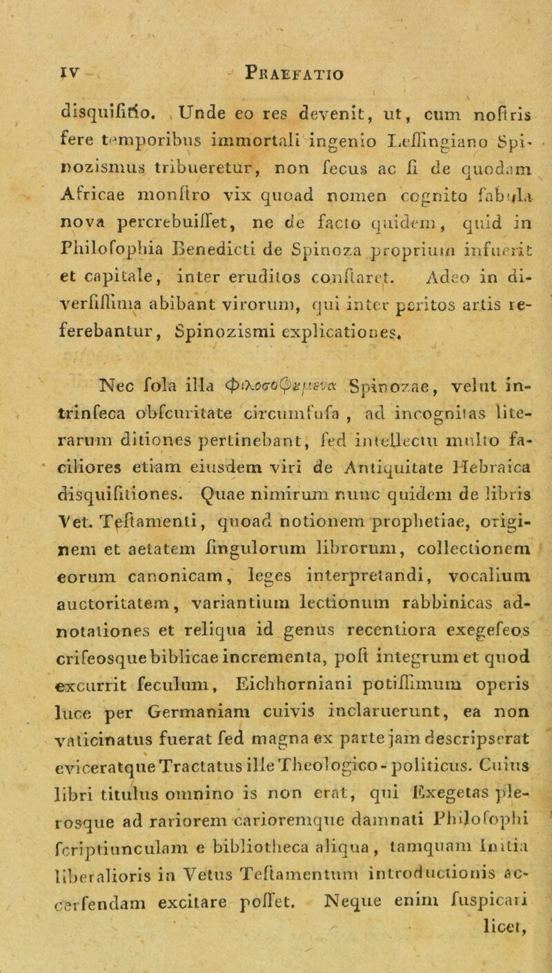 disquilirio. Unde eo res devenit, ut, cum noftris fere temporibus immortali ingenio Leilingiano Spi* nozismus tribueretur, non fecus ac fi de quodam Africae monftro vix quoad nomen cognito fabula nova percrebuiflet, ne de facio quidem, quid in Philofopbia Benedicti de Spinoza proprium infuerit et capitale, inter erudilos conflaret. Adeo in di- verfillima abibant virorum, qui inter peritos artis re- ferebantur, Spinozismi explicationes» Nec fola illa &lt;ptXo(To(pisfj.sva Spinozae, vel ut in- trinfeca obfcuritate circumfufa , ad incognitas lite- rarum ditiones perlinebant, fed intellectu multo fa- ciliores etiam eiusdem viri de Antiquitate Hebraica disquifxtiones. Quae nimirum nunc quidem de libris Vet. Tpftamenli, quoad notionem prophetiae, origi- nem et aetatem Ungulorum librorum, collectionem eorum canonicam, leges interpretandi, vocalium auctoritatem, variantium lectionum rabbinicas ad- notaiiones et reliqua id genus recenliora exegefeos crifeosquebiblicae incrementa, poft integrum et quod excurrit feculum, Eichhorniani potiffiinum operis luce per Germaniam cuivis inclaruerunt, ea non vaticinatus fuerat fed magna ex parte jam descripserat * eviceratque Tractatus ille Theologico - politicus. Cuius libri titulus omnino is non erat, qui Exegetas ple- rosque ad rariorem carioremque damnati Philofophi fcriptiunculam e bibliotheca aliqua, tamquam Initia liberalioris in Vetus Teftamentum introductionis ac- csrfendam excitare polfet. Neque enim fuspicaii licet,