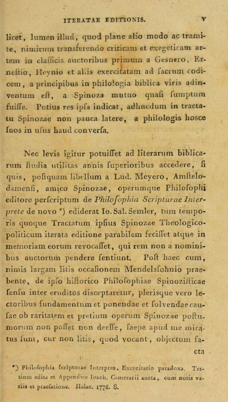 \ ITERATAE EDITIONIS. V licet, lumen illud, quod plane alio modo ac trami- te, nimirum transferendo criticam et exegcticam ar- tem in clafficis auctoribus primum a Gesncro, Er- neiiio, Hevnio et aliis exercitatam ad facrum codi- cena, a principibus in philologia biblica viris adin- ventum eft, a Spinoza mutuo quali fumptum fuilTe. Totius res ipfa indicat, adhucdum in tracta- tu Spinozae non pauca latere, a philologis hosce fuos in ulus haud converfa. / Nec levis igitur potuiflet ad literarum biblica- rmn (ludia utilitas annis fuperioribus accedere, (i quis, poftquam libellum a Lud. Meyero, Amftelo- damenli, amico Spinozae, operumque Phiiofophi editore pcrfcriptum de Philofophia Scripturae Inter- prete de novo *) ediderat Io. Sal. Semler, tum tempo- ris quoque Tractatum ipfius Spinozae Theologico- politicum iterata editione parabilem feciffet atque in memoriam eorum revocafiet, qui rem non a nomini- bus auctorum pendere fentiunt. Po(t haec cum, i nimis largam litis occafioncm Mendelsfohnio prae- bente, de ipfo hiftorico Philofophiae Spinozilticae fenfu inter eruditos disceptaretur, plerisque vero le- ctoribus fundamentum et ponendae et folvendaecau- fae ob raritatem ec pretium operum Spinozae poftu- fnorum non pcdlet non deelfe, faepe apud me mira- tus funi, cur non litis, quod vocant, objectum fa- cta e , «7 ~ . Pliilofopliia fciiptiuae Interpres, Exercitatio paradoxa. Ter- tium edita et Appendice Idach. Camerarii aucta, cum notis va- riis et praefatione. Ilalae, 1776. 8. I I