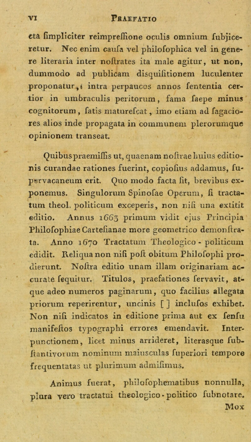 eta fimpliciter reimprellione oculis omnium fubjice- retur. Nec enim caufa vel philofopliica vel in gene- re literaria inter noftrates ita male agitur, ut non, dummodo ad publicam disquilitionem luculenter proponatur, i intra perpaucos annos fententia cer- tior in umbraculis peritorum, fama faepe minus cognitorum , fatis maturefcat, imo etiam ad Tagacio- res alios inde propagata in communem plerorumque opinionem transeat. Ouibuspraemifiis ut, quaenam noltrae huius editio- ris curandae rationes fuerint, copiolius addamus, fu- pervacaneum erit. Quo modo facta Iit, brevibus ex- ponemus. Singulorum Spinofae Operum, ii tracta- tum theol. politicum exceperis, non nili una extitit editio. Annus 1665 primum vidit ejus Principia Pliilofopbiae Cartelianae more geometrico demonftra- ta. Anno 1670 Tractatum Theologico - politicum edidit. Reliqua non nili poft obitum Philofophi pro- dierunt, Noltra editio unam illam originariam ac- curate fequitur. Titulos, praefationes fervavit, at- que adeo numeros paginarum, quo facilius allegata priorum reperirentur, uncinis [ ] inclufos exhibet. Non nili indicatos in editione prima aut ex fenfu manifeitos typographi errores emendavit. Inter- punctionem, licet minus arrideret, literasque fub- ftandvornm nominum maiusculas fuperiori tempore frequentatas ut plurimum admilimus. Animus fuerat, philo fophematibus nonnulla, plura vero tractatui theologico - politico fubnotare* Mox