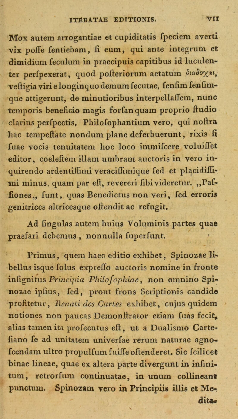 Mox autem arrogantiae et cupiditatis fpeciem averti vix polle fentiebam, ii eum, qui ante integrum et dimidium feculum in praecipuis capitibus id luculen- ter perfpexerat, quod polteriorum aetatum &amp;a£'o%«,- veftigia viri e longinquo demum fecutae, feniim fenfim- que attigerunt, de minutioribus interpellafTem, nunc temporis beneficio magis forfanquam proprio ftudio clarius perfpectis* Philofophantium vero, qui noftra hac tempeftate nondum plane deferbuerunt, rixis fi fuae vocis tenuitatem hoc loco immifcere voluiffet editor, coeleftem illam umbram auctoris in vero in- quirendo ardentiflimi veraciflimique fed et placidifli- mi minus, quam par eft, revereri libi videretur. ,,Paf- liones,, funt, quas Benedictus non veri, fed erroris genitrices altricesque oftendit ac refugit* Ad lingulas autem huius Voluminis partes quae praefari debemus , nonnulla fuperfunt. • ' » Primus, quem haec editio exhibet, Spinozae li- bellus isque folus exprelfo auctoris nomine in fronte inlignitus Principia Philo/ophiae, non omnino Spi- nozae iplius, fed, prout frons Scriptionis candide profitetur, Renati des Cartes exhibet, cujus quidem notiones non paucas Demonftrator etiam fuas fecit, alias tamen ita profecutus elt, ut a Dualismo Carte- liano fe ad unitatem univerfae rerum naturae agno- fcendam ultro propulfumfuifTe offenderet* Sic fcilicet binae lineae, quae ex altera parte divergunt in infini- tum, retrorfum continuatae, in unum collineant punctum. Spinozam vero in Principiis illis et Me- diu*