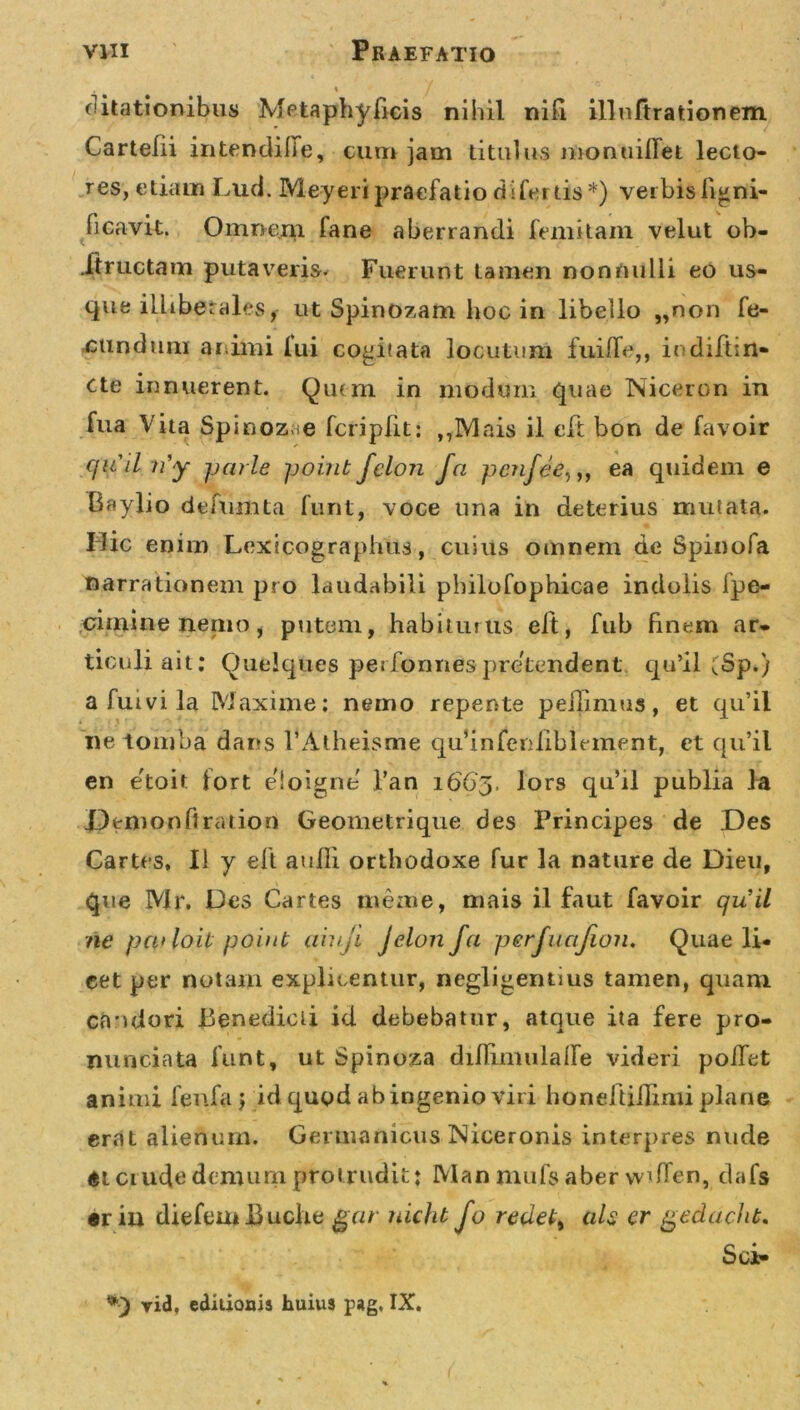 \ / (litationibus Metaphyficis nihil nifi illuftrationem Cartefii intendilfe, cum jam titulus monuiffet lecto- res, etiam Luci. Meyeri praefatio di fertis *) verbis ligni- ficavit. Omnem fane aberrandi femitam velut ob- JTtructam putaveris. Fuerunt tamen nonnulli eo us- que illiberales, ut Spinozam hoc in libello „non fe- cundum animi fui cogitata locutum fuiffe,, indiftin* cte innuerent. Quem in modum quae Niceron in fua Vita Spinoz ;e fcriplit: ,7IV1 ais il eft bon de favoir cfit il n'y jjarle point felon fa penfee,,, ea quidem e Baylio defumta furit, voce una in deterius mutata. Hic enim Loxicographus, cuius omnem de Spinofa narrationem pro laudabili philofophicae indolis fpe- crimine nemo, putem, habiturus eft, fub finem ar- ticuli ait: Quelques performes pretendent. qu’il (Sp.) a fu ivi la Maxime: nemo repente pellimus, et qu’il ne tomba dans PAtheisme quhnfenfiblement, et qu’il en e'toit fort eloigne l’an 1663. lors qu’il publia la JPemonftration Geometrique des Principes de Des Cartes, II y eft anili orthodoxe fur la nature de Dieu, que Mr. Des Cartes merne, mais il faut favoir quii ne pculoit point aiuji Jelonfa perjucifioiu Quae li- cet per notam explicentur, negligentius tamen, quam candori Benedicti id debebatur, atque ita fere pro- nuntiata funt, ut Spinoza diUimulalfe videri polfet animi fenfaj id qugd ab ingenio viri honeftiHimi plane erat alienum. Germanicus Niceronis interpres nude Ct crude demum protrudit: Man nuifs aber vviffen, dafs •riu diefemBuche gar nicfu Jo redet, ah er gedacht, Sc&gt; *■) vid. edilioais huius pag, IX.