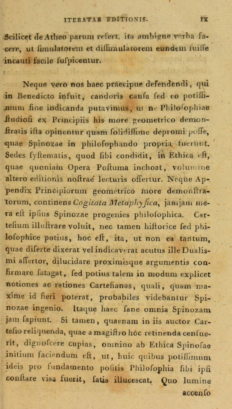 Scilicet de Atheo parum refert, ita ambigue v^rba fa- cere, ut fmmiatoreru et diflimulatorem eundem iuiiie incauti facile liifpicentur. r&gt; f &lt; Neque vero nos haec praecipue defendendi, qui in Benedicto infuit, candoris caufa fed eo potifli- jiniui fine indicanda putavimus, ut ne Philosophiae ftudioli ex Principiis his more geometrico demon* ftratis ifia opinentur quam folidiflime depromi poffe, quae Spinozae in philofophando propria, fuerunt. Sedes fyftematis, quod libi condidit, in Ethica eft, quae quoniam Opera Poftuma inchoat, volumine altero editionis noftrae lecturis offertur. Neque Ap- pendix Principiorum geometrico more demordi! a- torum, continens Cogitata Metctphyjicci, jamjam me- ra eft ipfius Spinozae progenies philolophica. Car- tefium illuftrare voluit, nec tamen hiltorice fed phi- lofophice potius, hoc eft, ita, ut non ea tantum, quae diferte dixerat vel indicaverat acutus illeDualis- mi affertor, dilucidare proximisque argumentis con- firmare fatagat, fed potius talem in modum explicet notiones ac rationes Cartelianas, quali, quam ma- xime id fieri poterat, probabiles videbantur Spi- nozae ingenio. Itaque haec fane omnia Spinozam jam fapiunt. Si tamen, quaenam in iis auctor Car- telio reliquenda, quae a magiftro hoc retinenda cenfue- rit, dignofeere cupias, omnino ab Ethica Spinofae initium faciendum eft, ut, huic quibus potiffimnm ideis pro fundamento politis Philofophia fibi ipli conflare visa fuerit, fatis illucescat. Quo lumine ■ accenfo