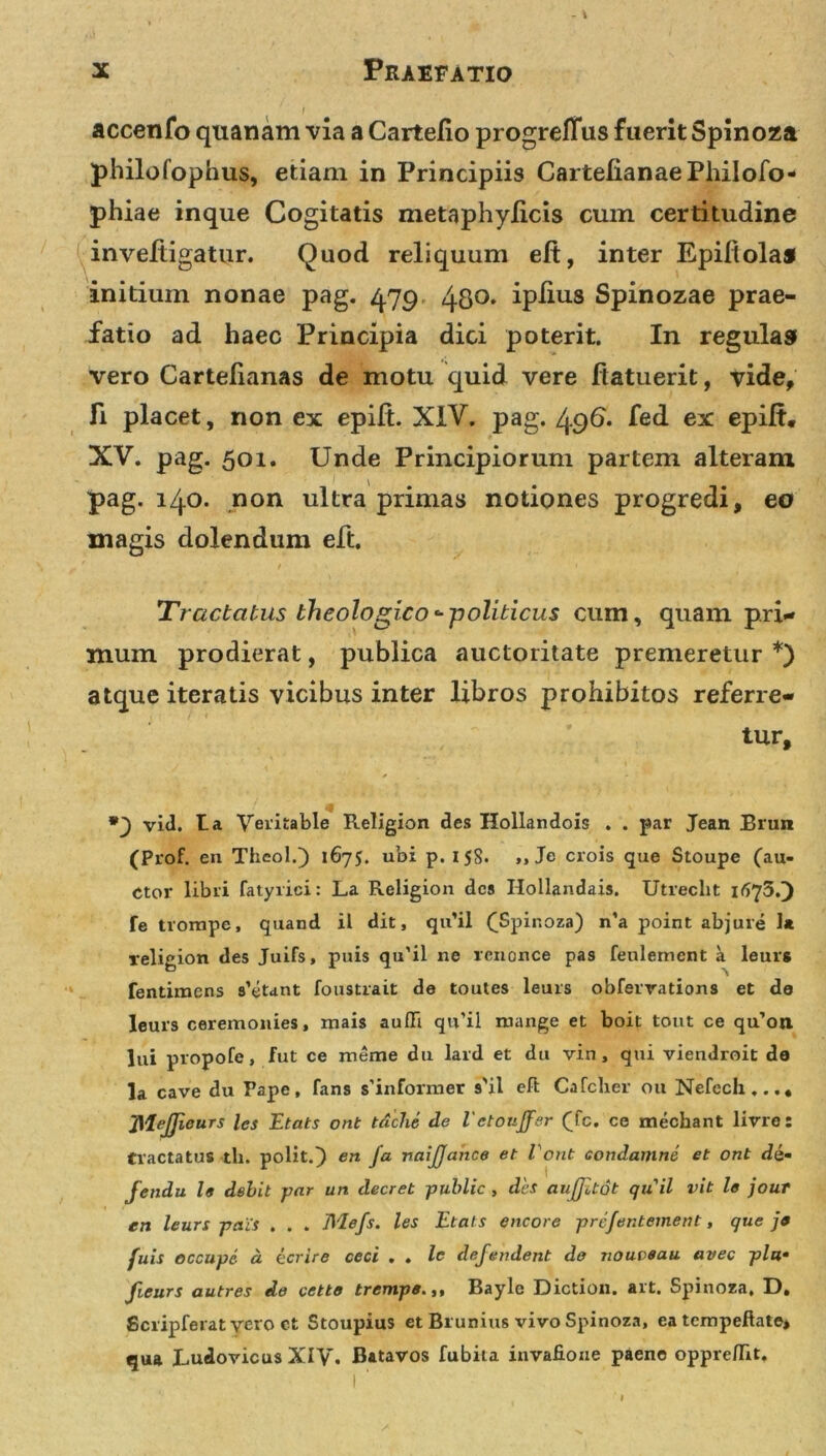 accenfo quanam via a Cartefio progreflus fuerit Spinoza philofophus, etiam in Principiis CartelianaePliilofo- phiae inque Cogitatis metaphylicis cum certitudine inveftigatur. Quod reliquum eft, inter Epifiolas initium nonae pag. 4.79 48O’ ipfius Spinozae prae- fatio ad haec Principia dici poterit. In regulas vero Cartefianas de motu quid vere ftatuerit, vide. Fi placet, non ex epift. XIV. pag. 496* fed ex epift. XV. pag. 501. Unde Principiorum partem alteram pag. 140. non ultra primas notiones progredi, eo magis dolendum eft. Tractatus theologico--politicus cum, quam pri- mum prodierat, publica auctoritate premeretur *) atque iteratis vicibus inter libros prohibitos referre- tur, vid. ta Veritable Religion des Hollandois . . par Jean Brun (Prof. en Theol.) 1675. ubi p. 158. ,, Je crois que Stoupe (au- ctor libri fatyrici: La Religion des Hollandais. Utreclit 1675.) fe tvompe, quand il dit, qu’il (Spinoza) n’a point abjure 1« religion des Juifs, puis qu'il ne rcnonce pas feulement a leurg fentimens satant foustrait de toutes leurs obferrations et de leurs ceremonies, mais auffi qu’il mange et boit tout ce qu’on lui propofe, fut ce rneme du lard et du vin, qui viendroit de la cave du Pape, fans s'informer s'il eft Cafcher 011 Nefccli...* JileJJicurs les Etats ont tiiche de VctouJJer (Tc. ce mecbant lirre: tractatus tli. polit.} en Ja naijjance et Vont condamne et ont di- Jendu 19 debit par un decret public , des auffitot quii vit le jour en leurs pa.Cs . . . Mefs. les Etais encore pre/entement, que je fuis occupe a ecrire ceci . . lc defendent de nouveau avec plu• fieurs autres de cette trempe.Bayle Diction. ait. Spinoza. D. Scripferatycro ct Stoupius et Bi unius vivo Spinoza, ea tempeftate, qua Ludovicus XIV. Batavos fubita invafione paene oppre/Iit.