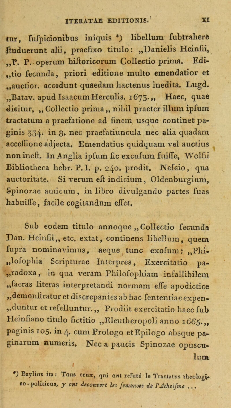 tur, fufpicionibus iniquis *) libellum fubtraherft Jtuduerunt alii, praefixo titulo: „Danielis Hcinfii, „P. P. operum hirtoricorum Collectio prima* Edi- ctio fecunda, priori editione multo emendatior et „auctior. accedunt quaedam hactenus inedita. Lugd. ,,Batav. apud Isaacum Herculis. 1675. „ Haec, quae dicitur, ,, Collectio prima „ nihil praeter illum ipfum tractatum a praefatione ad finem usque continet pa- ginis 334. in 8* nec praefatiuncula nec alia quadam accellione adjecta* Emendatius quidquam vel auctius nonineft. In Anglia ipfum lic excufum. fuiffe, Wolfii Bibliotheca hebr. P. I. p. 240* prodit. Nefcio, qua auctoritate. Si verum eft indicium, Oldenburgium, Spinozae amicum, in libro divulgando partes fuas habuilTe, facile cogitandum effet* 1 • ’ ' s Sub eodem titulo annoque ,, Collectio fecunda Dan. Heiniii,, etc* extat, continens libellum, quem fupra nominavimus, aeque tunc exofum: ,,Phi- „lofophia Scripturae Interpres, Exercitatio pa- radoxa, in qua veram Philofophiam infallibilem „facras literas interpretandi normam effe apodictice ,,demonftratur et discrepantes ab hac fententiae expen- „duntur et refelluntur.,, Prodiit exercitatio haec fub Heinfiano titulo fictitio „Eleutheropoli anno 1665.,, paginis 105. in 4. cum Prologo etEpilogo absque pa- ginarum numeris* Nec a paucis Spinozae opuscu- lum 1  *; Baylins ita: Tqus ceux, gni ont rcFute le Tractatos theologi eo - politicus* y ont deconvert les femenois da rjtheifme ...