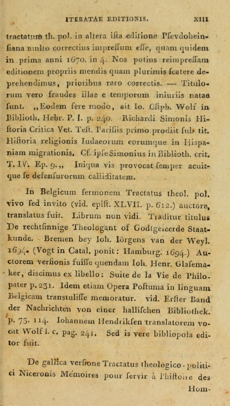 tractatum tli. pol. in altera ifta editione Pfevdohein- fiana nmlio coi rectius imprelTuni elTe, quam quidem in prima anni 1670. in /j_. Nos potius reirnpreiTam editionem propriis mendis quam plurimis fcatere de- prehendimus, prioribus raro correctis. — Titulo- rum vero fraudes illae e temporum inluriis natae funt. ,, Eodem fere mouo, ait Io. Cliph. Wolf in Biblioth* Ilebr. P. I. p. 2/j.o. Bichardi Simonis Hi- ftoria Critica Vet. Peli. Parifiis primo prodiit fub tit. Hiftoria religionis Iudaeorum eorum que in Hispa- niam migrationis* Cf. ipfeSimonius in Biblioth. erit* T* IV. Ep. 9.,, Iniqua vis provocat femper acuit- que fe defenfurorum calliditatem. In Belgicum fermonem Tractatus theol. pol. vivo fed invito (vid. epift. XLVU. p. 612.) auctore, translatus fuit. Librum non vidi. Traditur titulus De rechtfinnige Theologant of Godtgeieerde Staat- kunde. Bremen bey Ioh. Idrgens van der WeyL 169/.* (Vogt in Catal* ponit: Hamburg, 1694.) Au- ctorem veriionis fuifle quendam Ioh. Jdenr. Glafema- *ker, discimus ex libello: Suite de la Vie de Philo- pater p*23i. Idem etiam Opera Poftuma in linguam Belgicam transtulifle memoratur, vid. Erfter Band der Nachrichten von ciner hallifehen Bibliothek. p. 75. 114. Iohannem Ilendrikfen translatorem vo- cat Wolf i. c* pag. 2/j.i* Sed is vere bibliopola edi- tor fuit. De gallica verhone Tractatus theologico - politi* ci Niceronis Memoires pour fervir a Philtoiie des Hom-