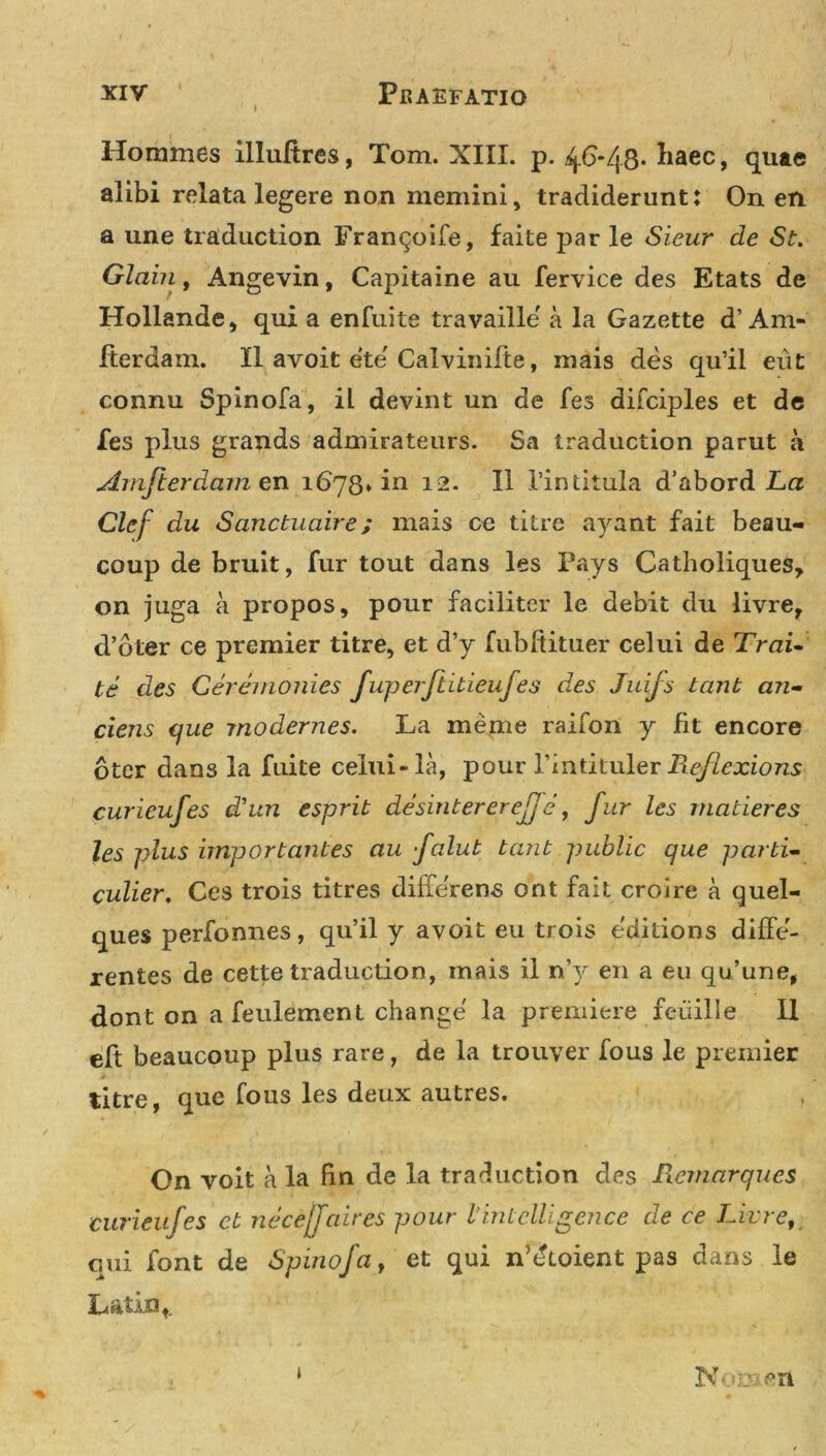 Horames illultres, Tom. XIII. p. 4.6-48* haec, quae alibi relata legere non memini, tradiderunt: On en a une traduction Frangoife, faite par le Sieur de St. Glaiii, Angevin, Capitaine au fervice des Etats de Hollande, qui a enfuite travaille a la Gazette d’Am- fterdam. II avoit ete Calvinifte, mais des qu’il eut connu Spinofa, il devint un de fes difciples et de fes plus grands admirateurs. Sa traduction parut a Amfterdamen 1678* in 12. II 1’intitula d’abord La Clef du Sanctuaire; mais ce titre ayant fait beau- coup de bruit, fur tout dans les Pays Catholiques, on juga a propos, pour faciliter le debit du livre, d’bter ce premier titre, et d’y fubftituer celui de Trai- te des Ceremonies fuperftideufes des Juifs tant an- ciens que modernes. La meme raifon y fit encore bter dans la fuite celui-la, pour 1’intituler Reflexions curieufes d'un esprib de sin ter er eJJ e, fur les maderes les plus importantes au falut tant public que parti- culier. Ces trois titres differens ont fait croire a quel- ques perfonnes, qu’il y avoit eu trois editions diffe- rentes de cette traduction, mais il n’y en a eu qu’une, dont on a feulement change la premiere feuille II eft beaucoup plus rare, de la trouver fous le premier titre, que fous les deux autres. On voit a la fin de la traduction des Rcmarques curieufes ct necejfaires pour l intclUgcnce de ce Livre, qui font de Spinofa, et qui n5dtoient pas dans le Latin, . * Nona en