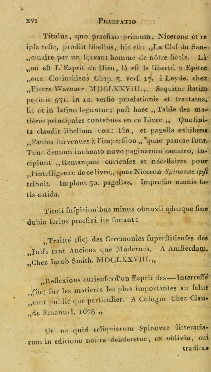 Titulus, quo praefixo primum, Nicerone et re ipfa tclte, prodiit libellus, hie eft: ,,La Clef du San- ,,ctuaire par un fqavant homme de nbite fiecle. La „ou eft L’Esprit de Dieu, la eft la liberte. 2 Epitr« ,,aux Coriuthiens Chnp. 5. verft 17* .a Levde. chez „Pierre Waroaer MDCLXXVilX. „ Sequitur ftatim paginis 531. in 12. verlio praefationis et tractatus, lic ut in ladno leguntur; poft haec ,,Table des ma- deres principales contemies en ce Livre ,, Qua lini- ta claudit libellum vox: Fin , et pagella exhibens „Fautes fnrvenues a rimprefuon „ *quae paucae funt. Tunc demum inchoato novo paginarum numero, in- cipiunt ,, Remarques curieufes et neceflaires pour 1 intclli^ence de ce livre,, quaeNiceron Spinozae ip/i 9 * C tribuit. Implent 30. pagellas. Imprefiio omnis fa- tis nitida. Tituli fufpicionibus minus obnoxii adeoque ftne dubio ferius praefixi ita fonant. Traitte' (ftc) des Ceremonies fuperftitieufes des Juifs tant Auciens que Modernos. A Amfterdani, „Chez Iacob Smitb. MDCLXX\ III.,, „Reflexions curieufes d’un Esprit des — Interrefte ,,(fic) fur les matiores les plus importantes au falut ”tavU public que particulier. A Cologru. Chez Clau- ,,de Emanuel. 1 678» Ut ne quid reliquiarum Spinozae litteraria- rum in editione noftra dehderetur, ex oblivio, cui traditat