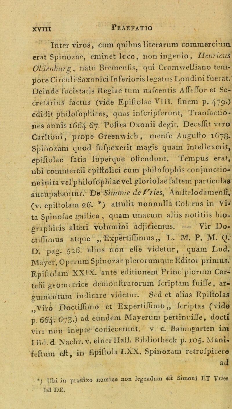 Inter viros, cum quibus literarum commercium erat Spinozae, eminet lcco, non ingenio, Hernicus Oldenburg, natu Bremenfis, qui Cromwelliano tem- pore Circuli Saxonici Inferioris legatus Londini fuer at. Deinde focietads Regiae tum nafcentis AflVffor et Se- creta ri iis factus (vide Epiftolae VIII. finem p. 47S*) edidit philo fophicas, quas infcripferunt, Tranfactio- nes annis 1664-67. Poftea Oxonii degit, DeceiTit vero Carltoni, prope Greenwich , menfe Augufto 1C78. Spinozam quod fufpexerit magis quam intellexerit, epiitolae fatis fuperque oltendunt. Tempus erat, ubi commercii epiftolici cum pbilofophis conjunctio- ne inita vel philofophiae vel gloriolae faltem particulas aucupabamur. De Simone de Fries, Amft: lodamenfi, (v. epiftolam 26. *) attulit nonnulla Cob rus in Vi- ta Spinofae gallica , quam unacum aliis notitiis bio- gra p bitis alteri volumini adjiciemus, — Vir Do- ctiilimus atque ,, Expertiflimus,, L. IVI. P, IVI. D, pa£. 526. alius non efie videtur, quam Lud. IVlnyet, Operum Spinozae plerorumque Editor primus. Epiftolam XXIX. ante editionem Prine piorum Car- tefii geometrice demo nitratorum (criptam fnifle, ar- gumentum indicare videtur. Sed et alias Epiltolas ,,Viro Doctiflimo et ExpertiiTimo,, feri] tas (vide p. Cb j- 6'75.) ad eundem Mayerum pertinui/Te, docti viri non inepte cor.iecerurit. v c. Baumgarten im I Rd.d Nachr. v. einerHall. Bibliotheck p. 105. Mani- 'feftum eft in Epiftola JLXX. Spinosam retrofpicere ad Ubi in praefixo nomius non legendum eli Simoni ET \iies fcd DE.