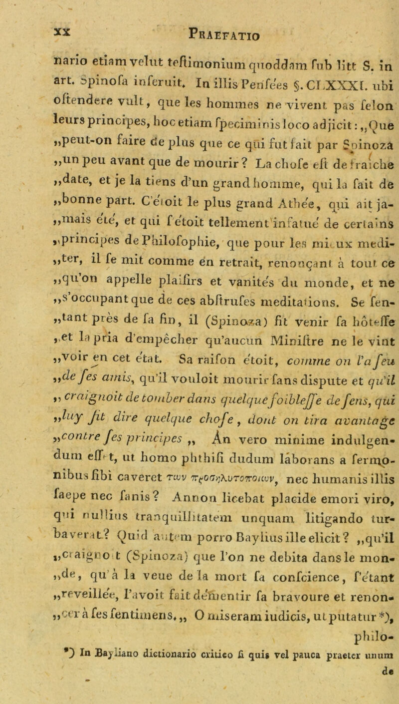 nano etiam velut tefiimonium quoddam fub litt S. in art. Dpinofa inferuit. In illis PenTees §. ChXXXl. ubi oftendere vult, que les hommes ne vivent pas felon leurs principes, hoc etiam fpecinrinis loco adjicit: „Que „peut-on faire cie plus que ce qui jfut f ait par Spinoza ,,un peu avant que de mourir? La chofe eft detraichfe ,,date, et je la tiens d’un grandhomme, quila fait de „bonne part. Ceioit le plus grand Athee, qui ait ja- ,,mais ete, et qui f etoit tellement infatue de cerlains • • _ ,,principes de Pailofophie, que pour les mi. ux medi- s,tt,r» il fe mit comme en retrait, renonqanl a tout ce ,,quon appelle pladirs et vanites du monde, et ne ,,s occupant que de ces abftrufes meditaiions. Se fen- „tant pres de fa fin, il (Spinoza) fit venir fa hot^ffe ,,et 1 a pria dcmpecher qu’aucun Miniltre ne le vitit ,,voir en cet etat. Sa raifon etoit, comme on Va feu »de fes amis, qu’il vonloit mourirfans dispute et quii ,, craignoib de tomber dans quelque'Joiblejje de feris, qui „luy fib dire quelque chofe , donb on bira avanbagc ^contre fes principes „ An vero minime indulgen- clum elT' t, ut homo phthifi dudum laborans a Ternio- nibus libi caveret tuiv f nec humanis illis faepe nec fanis? Annon licebat placide emori viro, qui nullius tranquillitatem unquam litigando tur- baverit? (luul aut;em porro Baylius ille elicit? „qiTii i,Cfaigro t (Spinoza) que I on ne debita dansle mon- &gt;&gt;de, qu a li veue de la mort fa confcience, Petant „reveiliee, 1’avoit fait deluentir fa bravoure et renon- ,,ccr a fesfentiniens» „ O miseram iudicis, ut putatur*), philo- *) In Bayiiano dictionario critico fi quis vel pauca praeter unum de