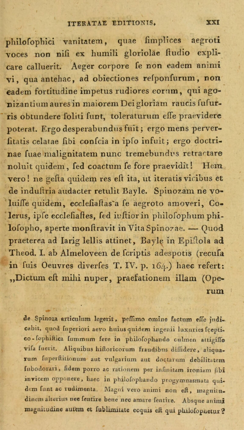 philofophici vanitatem, quae iimplices aegroti voces non nili ex humili gloriolae ftudio expli- care calluerit. Aeger corpore fe non eadem animi vi, qua antehac, ad obiectiones refponfurum, non eadem fortitudine impetus rudiores eorum, qui ago- nizantium aures in maiorem Dei gloriam raucis fufur- ris obtundere foliti funt, toleraturum efle praevidere poterat. Ergo desperabundus fuit; ergo mens perver- litads celatae libi confcia in ipfo infuit; ergo doctri- nae fuae malignitatem nunc tremebundus retractare noluit quidem, fed coactum fe fore praevidit! Hem vero! ne gefta quidem res eft ita, ut iteratis vicibus et de indufiria audacter retulit Bayle. Spinozam ne vo- lui/Te quidem, eccleliaf{as'a fe aegroto amoveri, Co- lerus, ipfe ecclefiaftes, fed iultiorin philofophum phi- lofopho, aperte monftravit in Vita Spinozae. — Quod praeterea ad Iarig lellis attinet, Bayle in Epiftola ad Theod. I. ab Almeloveen de fcriptis adespotis (recufa in fuis Oeuvres diverfes T. IV. p. 164.) haec refert: ,,Dictum eft mihi nuper, praefationem illam (Ope- rum de Spinoza articulum legerit, peflimo omine factum efle judi- cabit, quod fnpeviori aevo huius quidem ingenii luxuries fi^epti- co-fophiftica funimum fere in pbilofophando culmen altigifla vifa luerit. Aliquibus hiftoricorum fraudibus diffidere, aliqua- rum fnperftitionum aut vulgarium aut doctarum debilitatem fubodorari, fidem porro ac rationem per infinitam ironiam fibi invicem oppwnere, haec in phitofophando projjymnasmata qui- dem funt ac rudimenta, Magni vero animi non eft, magnitu- dinem alterius nec fentire bene nec amare fentive. Absque animi roagniiudine autem et fublimitate ecquis eft qui plulofopuetur ?